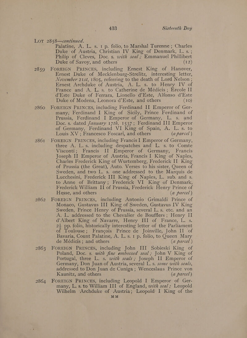 2859 2860 2861 2862 2863 Palatine, “A. LL, s. 1 p. folio, to Marshal Turenne ; Sue Duke | of Austria, Christian IV King of Denmark, es Philip of Cleves, Doc. s. with seal; Emmanuel Phillibert Duke of Savoy, and others (72) FOREIGN PRINCES, including Ernest King of Hanover, Ernest Duke of Mecklenburg-Strelitz, interesting letter, November 21st, 1805, referring to the death of Lord Nelson ; Pemest, Archduke of Austria, Awe, to Henry, IV of France and A. L. s. to Catherine de Médicis ; Ercole IT d’Este Duke of Ferrara, Lionello d’Este, Alfonso d’Este Duke of Modena, Leonora d’Este, and others (10) FOREIGN PRINCES, including Ferdinand II Emperor of Ger- many, Ferdinand I King of Sicily, Prince Ferdinand of ) Prussia, ‘Ferdinand _I, EmperorsonsGermany, L, s. and Doc. s. dated January 17th, 1537; Ferdinand III Emperor of Germany, Ferdinand VI King Ctmciaiie we Leis. to Louis XV ; Francesco Foscari, and others (a parcel ) FOREIGN PRINCES, including Francis 1 Emperor of Germany, three A. L.s. including despatches and L. s.-to Comte Visconti; Francis II Emperor of Germany, Francis Joseph II Emperor of Austria, Francis I King of Naples, Charles Frederick King of Wurtemberg, Frederick II King of Prussia (the Great), Auto. Verses to his sister, Queen of Sweden, and two L. s. one addressed to the Marquis de Lucchesini, Frederick II] King of Naples, L. sub. and s. to Anne of Brittany; Frederick VI King’ of Denmark, Frederick William II of Prussia, Frederick Henry Prince of Hesse, and others (a parcel ) FOREIGN PRINCES, including Antonio Grimaldi Prince of Monaco, Gustavus III King of Sweden, Gustavus IV King Sweden, Prince Henry of Prussia, several L. s. etc. and an Pe Ee adavessed to the Chevalier de Boufflers: Henry II d Alberes sing sof Navarre, Henry’ Pil of: France, L. s. 24 pp. folio, historically interesting letter of the Parliament of Toulouse; Francois Prince de Joinville, John II of Bavaria, Count Palatine, A. L.s. 1 p. folio, to Queen Mary de Médicis ; and others (a parcel ) FOREIGN re including John III Sobieski King of Poland, Doc. s. with fine embossed seal; John V King of Portugal, three L. s. with seals ; Joseph II Emperor of Germany, Don Juan of Austria, several L.s. some with seals, addressed to Don Juan de Cuniga ; Wenceslaus Prince von Kaunitz, and others (a parcel) many, L. s. to William III of England, wth seal; Leopold Wilhelm ‘Archduke of Austria; Leopold I King of the MM