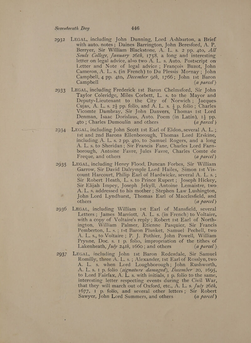 2932 2933 2934 2935 2936 _ 2937 LEGAL, including John Dunning, Lord Ashburton, a Brief with auto. notes; Daines Barrington, John Beresford, A. P. Berryer;. Sir Willtame Blackstone, A: bs. 2° pp. ato, AZZ Souls College, January 26th, 1758, a long and interesting - letter on legal advice, also two A. L. s. Auto. Postscript on l.etter and Note of legal advice ; Francois Buzot, John Cameron, A. L. s. (in French) to Du Plessis Mornay ; John Campbell, 4 pp. 4to, December 90, 1766; John Ist Baron Campbell (a parcel ) LEGAL, including Frederick 1st Baron Chelmsford, Sir John Taylor Coleridge, Miles Corbett, L. s. to the Mayor and Deputy-Lieutenant to the City of Norwich; Jacques Cuyas;, A. Luvs. 24-pp: folios and ‘A, Ions.4 pe folie. = Charles Vicomte Dambray, Sir John Danvers, Thomas Ist Lord Denman, Isaac Dorislaus, Auto. Poem (in Latin), 14 pp. 4to ; Charles Dumoulin and others (a parcel ) LEGAL, including John Scott Ist Earl of Eldon, several A. L. ; Ist and 2nd Barons Ellenborough, Thomas Lord Erskine, including A. L. s. 2 pp. 4to, to Samuel Rogers, and a long A. LL. s, to Sheridan ; Sir-Francis. Fane; Charles: Lord Farn- borough, Antoine Favre, Jules Favre, Charles Comte de Freque, and others (a parcel ) LEGAL, including Henry Flood, Duncan Forbes, Sir William Garrow, Sir David Dalrymple Lord Hailes, Simon Ist Vis- count Harcourt, Philip Earl of Hardwicke, several A. L. s. ; Sir Robert Heath, L.s. to Prince Rupert ; Joseph Hickey, Sir Elijah Impey, Joseph Jekyll, Antoine Lemaistre, two A. L. s. addressed to his mother ; Stephen Law Lushington, John Lord Lyndhurst, Thomas Earl of Macclesfield, and others (a parcel) LEGAL, including William Ist Earl of Mansfield, several Letters ; James Marriott, A. L. s. (in French) to Voltaire, with a copy of Voltaire’s reply ; Robert Ist Earl of North- ington, William Palmer, Etienne Pasquier, Sir Francis Pemberton, L. s. ; Ist Baron Plunket, Samuel Pechell, two A. Ls. to. Voltaire; P. J. Pothier, John, Powell; William Prynne, Doc. s. 1 p. folio, impropriation of the tithes of Lakenheath, /u/y 24/4, 1660 ; and others (a parcel) LEGAL, including John ist Baron Redesdale, Sir Samuel Romilly, three A. L. s. ; Alexander, Ist Earl of Rosslyn, two A. L. s. when Lord Loughborough; John Rushworth, A. L.s. 1 p. folio (s¢gnature damaged), December 20, 1695, to Lord Fairfax, A. L. s. with initials, 1 p. folio to the same, interesting letter respecting events during the Civil War, that they will march out of Oxford, etc., A. L. s. July 26¢h, 1677, 1 p. folio, and several other letters; Sir Robert Sawyer, John Lord Summers, and others (a parcel )