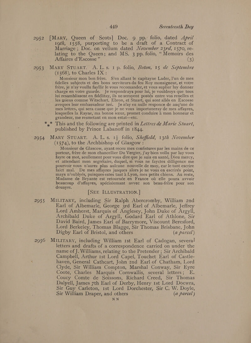 2952 [MarRy, Queen of Scots] Doc. 9 pp. folio, dated April . 19¢#, 1558, purporting to be a draft of a Contract of Marriage ; Doc. on vellum dated Movember 23rd, 1570, re- lating to the Queen; and MS. 3 pp. folio, “ Memoirs des Affaires d’Escosse ” Cs; 20953 Mary STuART. A. L.s. 1 p. folio, Boton, 15 de Septembre (1568), to Charles IX: Monsieur mon bon frére. S’en allant le capitayne Lader, l’un de mes fidelles subjects et des bons serviteurs du feu Roy monsigneur, et votre frére, je n’ay voullu fayllir le vous recomander, et vous suplier luy donner charge en votre guarde. Je respondrays pour lui, je vouldroys que tous lui resamblissent en fidélitay, ils ne seroyent postés entre vos rebelles et _les yniens comme Witschart, Ebron, et Stuart, qui sont allés en Escosse aveques leur embassadeur issi. Je n’ay eu nulle responce de auq’une de mes lettres, qui sera cause que je ne vous importuneray de mes affayres, lesquelles la Rayne, ma bonne sceur, promet conduire 4 mon honneur et grandeur, me resmetant en mon estat—etc. ** This and the following are printed in Lettres de Marie Stuart, published by Prince Labanoff in 1844. 2954 MARY STUART. A.L.s. 14 folio, Sheffield, 13th November (1574), to the Archbishop of Glasgow : Monsieur de Glascow, ayant receu mes confistures par les mains de ce porteur, frére de mon chancellier Du Vergier, j’ay bien vollu par luy vous fayre ce mot, seullement pour vous dire que je suis en santé, Dieu mercy, et attendant mon segrétaire, duquel, si vous ne fayctes dilligence me pourvoir vous n’aurez plus aulcune nouvelle de moy, car le tant escrire faict mal. De mes affayres jusques alors je ne vous en escrirés point, mays n’oublyés, puisques estes tant a Lyon, mes petits chiens. Au reste, Madame de Bryante est retournée en France ot elle poura avvoir beaucoup d’affayres, spécialemant avvec son beau-frére pour son douayre. [SEE ILLUSTRATION. | 2955 MILITARY, including Sir Ralph Abercromby, William 2nd Earl of Albemarle, George 3rd Earl of Albemarle, Jeffrey Lord Amherst, Marquis of Anglesey, John Duke of Argyll, Archibald Duke of Argyll, Godard Earl of Athlone, Sir David Baird, James Earl of Barrymore, Viscount Beresford, Lord Berkeley, Thomas Blagge, Sir Thomas Brisbane, John Digby Earl of Bristol, and others (a parcel) 2956 MILITARY, including William 1st Earl of Cadogan, several letters and drafts of a correspondence carried on under the name of J. Williams, relating to the Pretender ; Sir Archibald Campbell, Arthur rst Lord Capel, Touchet Earl of Castle- . haven, General Cathcart, John 2nd Earl of Chatham, Lord Clyde, Sir William Compton, Marshal Conway, Sir Eyre Coote, Charles Marquis Cornwallis, several letters; E. Coucy Comte de Soissons, Richard Creed, Sir Thomas Dalyell, James 7th Earl of Derby, Henry 1st Lord Docwra, Sir Guy Carleton, 1st Lord Dorchester, Sir C. W. Doyle, Sir William Draper, and others (a parcel ) NN