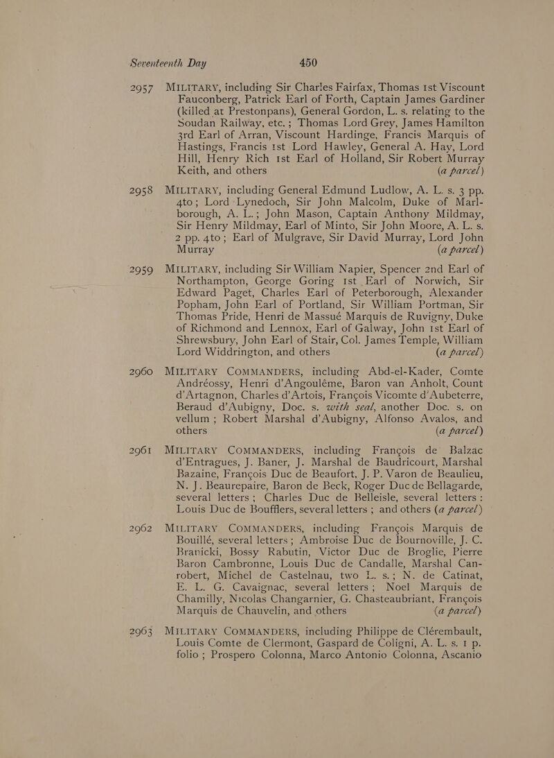 2957 2958 2959 2960 2961 2962 2963 MILITARY, including Sir Charles Fairfax, Thomas Ist Viscount Fauconberg, Patrick Earl of Forth, Captain James Gardiner (killed at Prestonpans), General Gordon, L. s. relating to the Soudan Railway, etc.; Thomas Lord Grey, James Hamilton 3rd Earl of Arran, Viscount Hardinge, Francis Marquis of Hastings, Francis 1st Lord Hawley, General A. Hay, Lord Hill, Henry Rich tst Earl of Holland, Sir Robert Murray Keith, and others (a parcel) MILITARY, including General Edmund Ludlow, A. L. s. 3 pp. 4to; Lord-Lynedoch, Sir John Malcolm, Duke of Marl- borough, A. L.; John Mason, Captain Anthony Mildmay, Sir Henry Mildmay, Earl of Minto, Sir John Moore, A. L. s. 2 pp. 4to; Earl of Mulgrave, Sir David Murray, Lord John Murray (a parcel) MILITARY, including Sir William Napier, Spencer 2nd Earl of Northampton, George Goring Ist Earl of Norwich, Sir Edward Paget, Charles Earl of Peterborough, Alexander Popham, John Earl of Portland, Sir William Portman, Sir Thomas Pride, Henri de Massué Marquis de Ruvigny, Duke of Richmond and Lennox, Earl of Galway, John Ist Earl of Shrewsbury, John Earl of Stair, Col. James Temple, William Lord Widdrington, and others (@ parcel) MILITARY COMMANDERS, including Abd-el-Kader, Comte Andréossy, Henri d’Angouléme, Baron van Anholt, Count d’Artagnon, Charles d’Artois, Francois Vicomte d’Aubeterre, Beraud d’Aubigny, Doc. s. wth seal, another Doc. s. on vellum ; Robert Marshal d Aubigny, Alfonso Avalos, and others (a parcel) MILITARY COMMANDERS, including Francois de Balzac d’Entragues, J. Baner, J. Marshal de Baudricourt, Marshal Bazaine, Francois Duc de Beaufort, J. P. Varon de Beaulieu, N. J. Beaurepaire, Baron de Beck, Roger Duc de Bellagarde, several letters; Charles Duc de Belleisle, several letters: Louis Duc de Boufflers, several letters ; and others (a parcel) — MILITARY COMMANDERS, including Francois Marquis de Bouillé, several letters; Ambroise Duc de Bournoville, J. C. Branicki, Bossy Rabutin, Victor Duc de Broglie, Pierre Baron Cambronne, Louis Duc de Candalle, Marshal Can- robert, Michel’ de Castelnau, two LL. s.; N. de Catinat, EF. L. \G.. Cavaignac, ‘several letters; Noef Marquis de Chamilly, Nicolas Changarnier, G. Chasteaubriant, Francois Marquis de Chauvelin, and others (a parcel) MILITARY COMMANDERS, including Philippe de Clérembault, Louis Comte de Clermont, Gaspard de Coligni, A. L. s. I p. folio ; Prospero Colonna, Marco Antonio Colonna, Ascanio