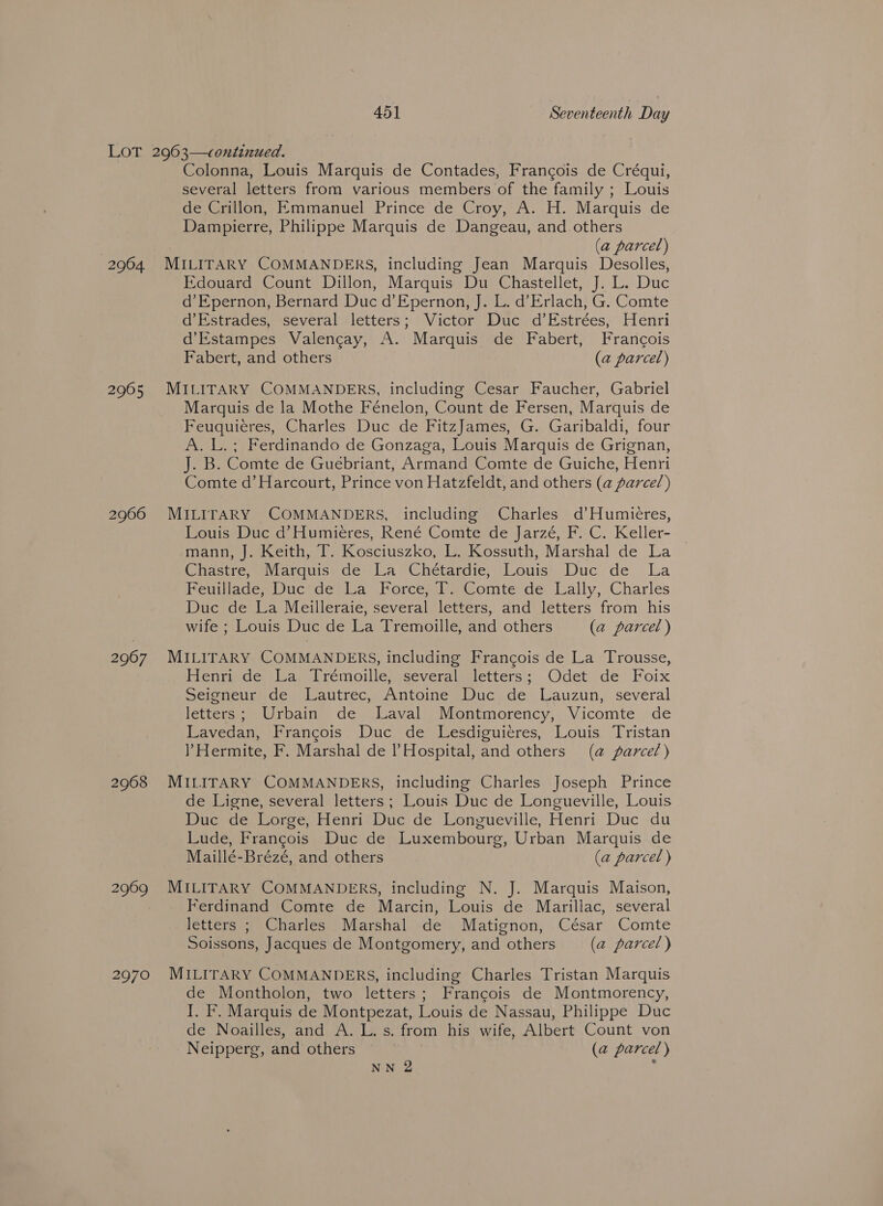 2964 2965 2966 2967 2968 2969 2970 Colonna, Louis Marquis de Contades, Francois de Créqui, several letters from various members of the family ; Louis de Crillon, Emmanuel Prince de Croy, A. H. Marquis de Dampierre, Philippe Marquis de Dangeau, and others (a parcel) MILITARY COMMANDERS, including Jean Marquis Desolles, Edouard Count Dillon, Marquis Du Chastellet, J. L. Duc d’Epernon, Bernard Duc d’Epernon, J. L. d’Erlach, G. Comte d’Estrades, several letters; Victor Duc d’Estrées, Henri d’Estampes Valengay, A. Marquis de Fabert, Francois Fabert, and others (a parcel) MILITARY COMMANDERS, including Cesar Faucher, Gabriel Marquis de la Mothe Fénelon, Count de Fersen, Marquis de Feuquieres, Charles Duc de FitzJames, G. Garibaldi, four A. L.; Ferdinando de Gonzaga, Louis Marquis de Grignan, J. B. Comte de Guebriant, Armand Comte de Guiche, Henri Comte d’ Harcourt, Prince von Hatzfeldt, and others (a@ parcel) MILITARY COMMANDERS, including Charles d’Humieres, Louis Duc d’Humieres, René Comte de Jarzé, F. C. Keller- mann, J. Keith, T. Kosciuszko, L. Kossuth, Marshal de La Chastre, Marquis de La Chétardie, Louis Duc de La PeuiiademDuc* de) Wa)_Forces Pa Gomte de:.Lally, Charles Duc de La Meilleraie, several letters, and letters from his wife ; Louis Duc de La Tremoille, and others (a parcel ) MILITARY COMMANDERS, including Francois de La Trousse, Henri de La. Trémoille, several letters; Odet de Foix Seicncurnde. Wautrec,, Antoineslucy) de Lauzun, several letters; Urbain de Javal Montmorency, Vicomte de Lavedan, Francois Duc de Lesdiguieres, Louis Tristan ? Hermite, F. Marshal de Hospital, and others (a parcel) MILITARY COMMANDERS, including Charles Joseph Prince de Ligne, several letters; Louis Duc de Longueville, Louis Duc de Lorge, Henri Duc de Longueville, Henri Duc du Lude, Frangois Duc de Luxembourg, Urban Marquis de Maillé-Brézé, and others (a parcel ) MILITARY COMMANDERS, including N. J. Marquis Maison, Ferdinand Comte de Marcin, Louis de Marillac, several letters ; Charles Marshal de Matignon, César Comte Soissons, Jacques de Montgomery, and others (a parcel) MILITARY COMMANDERS, including Charles Tristan Marquis de Montholon, two letters; Francois de Montmorency, I. F. Marquis de Montpezat, Louis de Nassau, Philippe Duc de Noailles, and A. L. s. from his wife, Albert Count von Neipperg, and others (a parcel) NN 2 ;