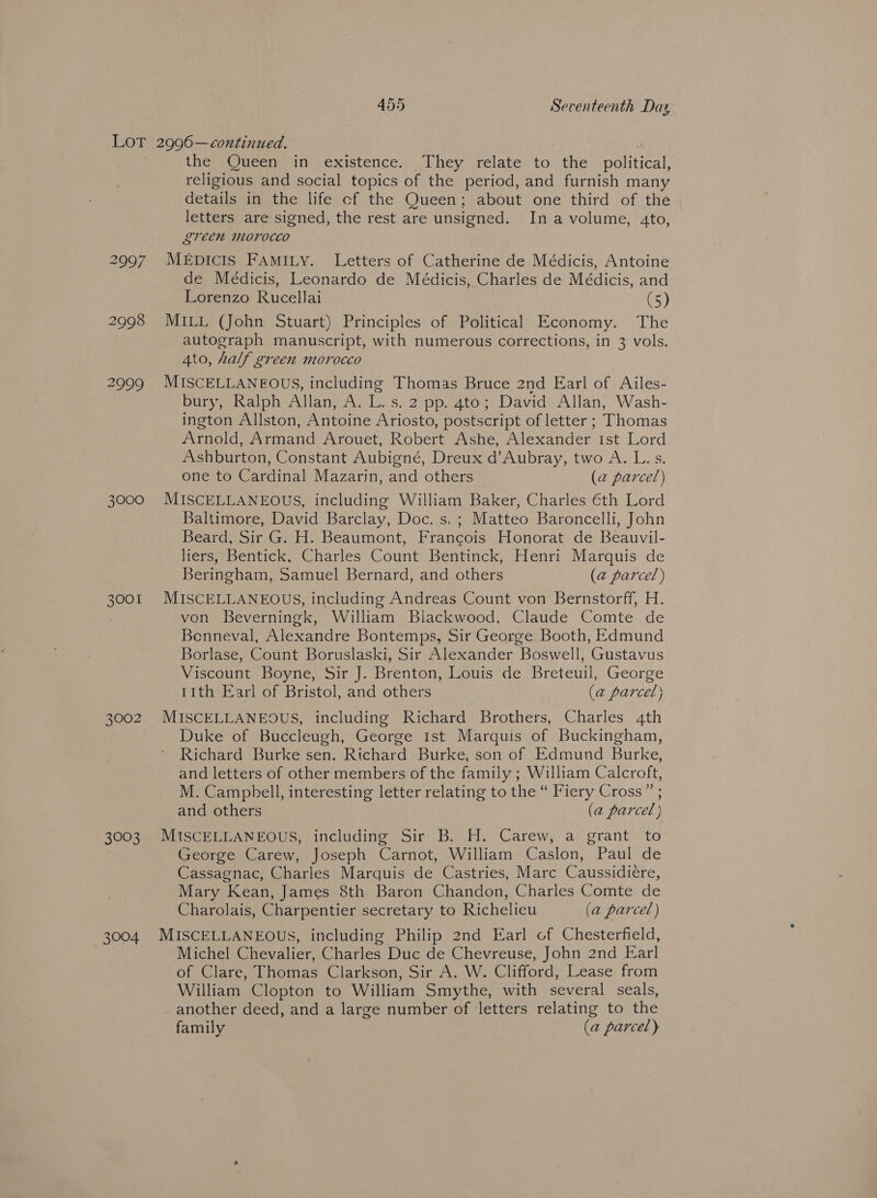 2997 2998 2999 3000 3001 3002 3003 3004 the Queen in existence. They relate to the political, religious and social topics of the period, and furnish many details in the life cf the Queen; about one third of the letters are signed, the rest are unsigned. Ina volume, 4to, green morocco MEpDICIS FAMILY. Letters of Catherine de Médicis, Antoine de Medicis, Leonardo de Médicis, Charles de Médicis, and Lorenzo Rucellai (5) MILL (John Stuart) Principles of Political Economy. The autograph manuscript, with numerous corrections, in 3 vols. 4to, half green morocco MISCELLANEOUS, including Thomas Bruce 2nd Earl of Ailes- bury, Ralph Allan, A. L. s. 2 pp. 4to; David Allan, Wash- ington Allston, Antoine Ariosto, postscript of letter ; Thomas Arnold, Armand Arouet, Robert Ashe, Alexander 1st Lord Ashburton, Constant Aubigné, Dreux d’Aubray, two A. L. s. one to Cardinal Mazarin, and others (@ parcel) MISCELLANEOUS, including William Baker, Charles €th Lord Baltimore, David Barclay, Doc. s, ; Matteo Baroncelli, John Beard, Sir G. H. Beaumont, Francois Honorat de Beauvil- liers, Bentick, Charles Count Bentinck, Henri Marquis de Beringham, Samuel Bernard, and others (a2 parcel) MISCELLANEOUS, including Andreas Count von Bernstorff, H. von Beverningk, William Blackwood, Claude Comte de Benneval, Alexandre Bontemps, Sir George Booth, Edmund Borlase, Count Boruslaski, Sir Alexander Boswell, Gustavus Viscount Boyne, Sir J. Brenton, Louis de Breteuil, George tith Earl of Bristol, and others (@ parcel) MISCELLANEOUS, including Richard Brothers, Charles 4th Duke of Buccleugh, George Ist Marquis of Buckingham, Richard Burke sen. Richard Burke, son of Edmund Burke, and letters of other members of the family ; William Calcroft, M. Camphell, interesting letter relating to the “ Fiery Cross” ; and others (a parcel) MISCELLANEOUS, including Sir B. H. Carew, a grant to George Carew, Joseph Carnot, William Caslon, Paul de Cassagnac, Charles Marquis de Castries, Marc Caussidiere, Mary Kean, James 8th Baron Chandon, Charles Comte de Charolais, Charpentier secretary to Richelieu (a parcel) MISCELLANEOUS, including Philip 2nd Earl of Chesterfield, Michel Chevalier, Charles Duc de Chevreuse, John 2nd Earl of Clare, Thomas Clarkson, Sir A. W. Clifford, Lease from William Clopton to William Smythe, with several seals, _ another deed, and a large number of letters relating to the family (a parcel)