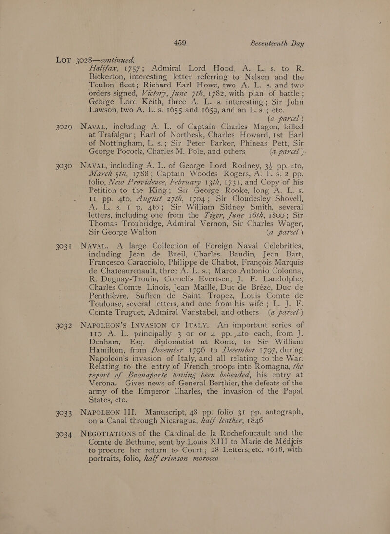 3029 BSG. 3031 3032 3033 Higa 757 Admiral: pJoord&lt;eFlood; Av-.dia's, fo “R. Bickerton, interesting letter referring to Nelson and the Toulon fleet; Richard Earl Howe, two A. L. s. and two orders signed, Victory, June 7th, 1782, with plan of battle; George’ Lord Keith, three A. L..s interesting; Sir John Lawson, two A. L. s. 1655 and 1659, and an L.s.; etc. (a parcel ) NAVAL, including A. L. of Captain Charles Magon, killed at Trafalgar; Earl of Northesk, Charles Howard, Ist Earl orev ettineham, 17s.) Sir’ Peter ’earker, Phineas Pett, Sir George Pocock, Charles M. Pole, and others (a parcel ) NAVAL, including A. L. of George Lord Rodney, 34 pp. 4to, March 5th, 1788; Captain Woodes Rogers, A. L. s. 2 pp. folio, New Providence, February 13th, 1731, and Copy of his Petition ito the King; Sir George, Rooke, long A: L. s. Tie pico 47 euse 2770, 170s oie, Cloudesiey Shovell, Pteolmse. fp ato, Sir Willigmepidney.. smith, several letters, including one from the Zzger, June 16th, 1800; Sir Thomas Troubridge, Admiral Vernon, Sir Charles Wager, Sir George Walton (a parcel ) NAVAL. A large Collection of Foreign Naval Celebrities, including Jean de Bueil, Charles Baudin, Jean Bart, Francesco Caracciolo, Philippe de Chabot, Francois Marquis de Chateaurenault, three A. L. s.; Marco Antonio Colonna, R. Duguay-Trouin, Cornelis Evertsen, J. F. Landolphe, Charles ‘Comte, Linois, Jean Maillé, Duc.de Bréze, Duc de Penthievre, Suffren de Saint, Tropez, Louis Comte de Toulouse, several letters, and one from his wife ;'L. J. F. Comte Truguet, Admiral Vanstabel, and others (a parcel ) NAPOLEON’S INVASION OF ITALY. An important series of [TOM Neel principally)-3 lorvonsanp, 4toveach,. from ‘J. Denham, Esq. diplomatist at Rome, to Sir William Hamilton, from Decemler 1796 to December 1797, during Napoleon’s invasion of Italy, and all relating to the War. Relating to the entry of French troops into Romagna, ¢he report of Buonaparte having been beheaded, his entry at Verona. Gives news of General Berthier, the defeats of the army of the Emperor Charles, the invasion of the Papal States, etc. NAPOLEON III. Manuscript, 48 pp. folio, 31 pp. autograph, on a Canal through Nicaragua, half leather, 1846 NEGOTIATIONS of the Cardinal de la Rochefoucault and the Comte de Bethune, sent by Louis XIII to Marie de Médicis to procure her return to Court ; 28 Letters, etc. 1618, with portraits, folio, half crimson morocco