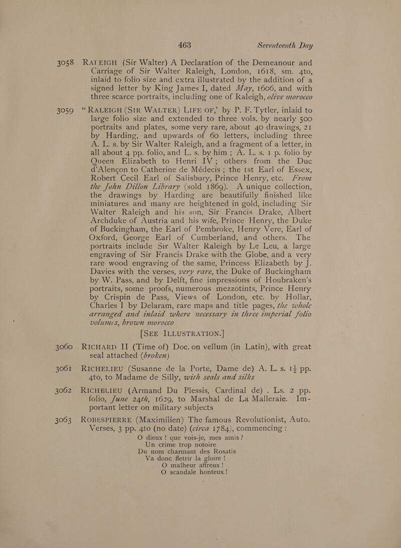 3058 3959 3060 3061 3062 3063 463 Seventeenth Day RAJ EIGH (Sir Walter) A Declaration of the Demeanour and Carriage of Sir Walter Raleigh, London, 1618, sm. 4to, inlaid to folio size and cxtra illustrated by the addition of a signed letter by King James I, dated J/ay, 1606, and with three scarce portraits, including one of Kaleigh, o/zve morocco “ RALEIGH (SIR WALTER) LIFE OF,” by P. F. Tytler, inlaid to large folio size and extended to three vols. by nearly 500 portraits and plates, some very rare, about 40 drawings, 21 by Harding, and upwards of 60 letters, including three A. L. s. by Sir Walter Raleigh, and a fragment of a letter, in all about 4 pp. folio, and L.s. byhim; A. L.s. 1 p. folio by Oueen. Elizabeth to Henri -RVj others. from, the Duc d’Alengon to Catherine de Médecis ; the Ist Earl of Essex, Robert Cecil Earl of Salisbury, Prince Henry, etc. vom the John Dillon Library (sold 1869). A unique collection, the drawings by Harding are beautifully finished like miniatures and many are heightened in gold, including Sir Walter Raleigh and his son, Sir Francis Drake, Albert Archduke of Austria and his wife, Prince Henry, the Duke of Buckingham, the Earl of Pembroke, Henry Vere, Earl of Oxford, George Earl of Cumberland, and others. The portraits include Sir Walter Raleigh by. Le Leu, a large engraving of Sir Francis Drake with the Globe, and a very rare wood engraving of the same, Princess Elizabeth by J. Davies with the verses, very rare, the Duke of Buckingham by W. Pass, and by Delft, fine impressions of Houbraken’s portraits, some proofs, numerous mezzotints, Prince Henry by, Crispin'de (Pass, Views -ofy London, ete. by Hollar, Charles I by Delaram, rare maps and title pages, the whole arranged and inlaid where necessary tn three wmpertal folio volumes, brown morocco | 7 [SEE ILLUSTRATION. ] RICHARD II (Time of) Doc. on vellum (in Latin), with great seal attached (dvoken) RicHri ie Susanne -derla” Porte;*Dame: de)’ A:.L. s. 14 pp. 4to, to Madame de Silly, wzrh seals and silks RICHELIEU (Armand Du Plessis, Cardinal de) . Ls. 2 pp. folio, June 24th, 1629, to Marshal de La Malleraie. Im- portant letter on military subjects ROBESPIERRE (Maximilien) The famous Revolutionist, Auto. Verses, 3 pp. 4to (no date) (czrxca 1784), commencing : O dieux ! que vois-je, mes amis? Un crime trop notoire Du nom charmant des Rosatis Va done fletrir la gloire ! O malheur affreux! O scandale honteux !