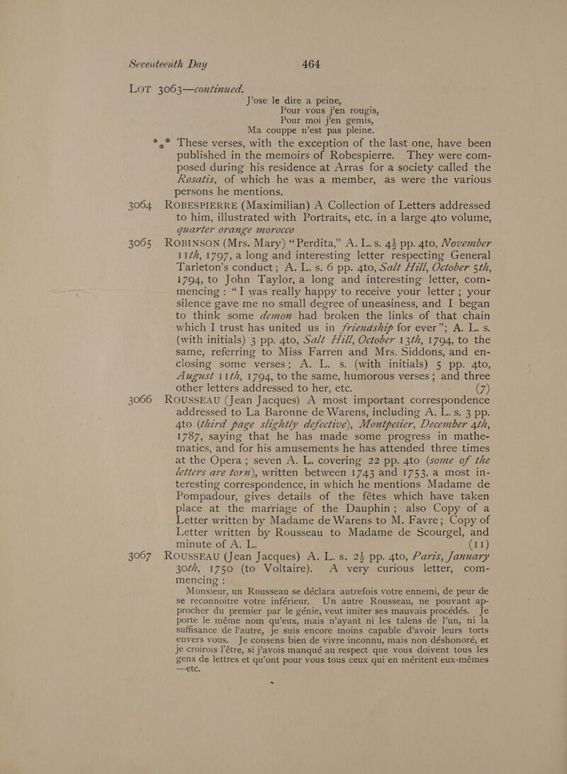 LOT 3063—continued. J’ose le dire a peine, Pour vous j’en rougis, Pour moi j’en gemis, Ma couppe n’est pas pleine. *,* These verses, with the exception of the last one, have been published in the memoirs of Robespierre. They were com- posed during his residence at Arras for a society called the Rosatis, of which he was a member, as were the various persons he mentions. 3064. ROBESPIERRE (Maximilian) A Collection of Letters addressed to him, illustrated with Portraits, etc. in a large 4to volume, quarter orange morocco 3065 ROBINSON (Mrs. Mary) ‘“Perdita,” A. L.s. 44 pp. 4to, Wovember 112#, 1797, a long and interesting letter respecting General Tarieton’s conduct; A. L. s. 6 pp. 4to, Salt Hill, October 5th, 1794, to John Taylor, a long and interesting letter, com- mencing: “I was really happy to receive your letter ; your silence gave me no small degree of uneasiness, and I began to think some demon had broken the links of that chain which I trust has united us in /rzenashzp for ever”; A. L. s. (with initials) 3 pp. 4to, Salt A/2ll, October 13th, 1794, to the same, referring to Miss Farren and Mrs. Siddons, and en- closing some verses; A. L. s. (with initials) 5 pp. 4to, August 11th, 1794, to the same, humorous verses ; and three other letters addressed to her, etc. (7) 3066 ROUSSEAU (Jean Jacques) A most important correspondence addressed to La Baronne de Warens, including A, L. s. 3 pp. Ato (third page slightly defective), Montpetter, December 4th, 1787, saying that he has made some progress in mathe- matics, and for his amusements he has attended three times at the Opera; seven A. L. covering 22 pp. 4to (some of the letters are torn), written between 1743 and 1753, a most in- teresting correspondence, in which he mentions Madame de Pompadour, gives details of the fétes which have taken place at the marriage of the Dauphin; also Copy of a Letter written by Madame de Warens to M. Favre; Copy of Letter written by Rousseau to Madame de Scourgel, and minute of A. L. Pa, 3067 ROUSSEAU (Jean Jacques) A. L. s. 24 pp. 4to, Paris, January 30¢#, 1750.{to’ Voltaire)” © AX very. curious: letter; .com- mencing : Monsieur, un Rousseau se déclara autrefois votre ennemi, de peur de se reconnoitre votre inférieur. Un autre Rousseau, ne pouvant ap- procher du premier par le génie, veut imiter ses mauvais procédés. Je porte le méme nom qu’eux, mais n’ayant ni les talens de l’un, ni la suffisance de l’autre, je suis encore moins capable d’avoir leurs torts envers vous. Je consens bien de vivre inconnu, mais non déshonoré, et je croirois l’étre, si j’'avois manqué au respect que vous doivent tous les gens de lettres et qu’ont pour vous tous ceux qui en méritent eux-mémes SIC, %