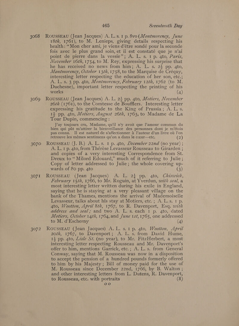 18th, 1761), to M. Lenieps, giving details respecting his health: ‘Mon cher ami, je viens d’étre sondé pour la seconde fois avec le plus grand soin, et il est constaté que je n’ai pointvde pierre dans la vessie”’;7A, LL. s tp. ato, Paris, November 16th, 1754, to M. Rey, expressing his surprise that he has received no news from him; A. L. s. 23 pp. 4to, Montmorency, October 13th, 1758, to the Marquise de Créquy, interesting letter respecting the education of her son, etc.; A. L. s. 3 pp. 4to, Montmorency, February 12th, 1762 (to M. Duchesne), important letter respecting the printing of his works (4) 26¢h (1761), to the Comtesse de Boufflers. Interesting letter expressing his gratitude to the King of Prussia; A. L.s. 14 pp. 4to, Wotzers, August 26th, 1763, to Madame de La Tour Dupin, commencing : J’ay toujours cru, Madame, qu’il n’y avoit que l’amour commun du bien qui pfit m/’attirer la bienveillance des personnes dont je m’étois pas connu. II est naturel de s’affectionner a l’auteur d’un livre ou l’on retrouve les mémes sentimens qu’on a dans le cceur—etc. (2) 3071 A.L.1 p. 4to, from Thérese Levasseur Rousseau to Girarden ; and copies of a very interesting Correspondence from St. Dreux to “ Milord Edouard,” much of it referring to Julie; wards of 80 pp. 4to (3) February 15th, 1766, to Mr. Roguin, at Yverdun, wth seal, a most interesting letter written during his exile in England, saying that he is staying at a very pleasant village on the bank of the Thames, mentions the arrival of Mademoiselle Levasseur, talks about his stay at Motiers, etc.; A.L.s. I p. 4to, Wootton, April 8th, 1767, to R. Davenport, Esq. wzth address and seal; and two A. L. s. each I p. 4to, dated Motiers, October 14th, 1764,and /une 1st,1765, one addressed to M. d’Escherny | (4) 201) ol OF ma tO Pm WaVenporL jo ne ok, scirom- David. Hume, 14 pp. 4to, Lzsle Sz. (no year), to Mr. FitzHerbert, a most interesting letter respecting Rousseau and Mr. Davenport’s offer to him, mentions Garrick, etc.; A. L. s. from General Conway, saying that M. Rousseau was now in a disposition to accept the pension of a hundred pounds formerly offered to him by his Majesty; Bill of money paid for the use of M. Rousseau since December 22nd, 1766, by B. Walton ; and other interesting letters from L. alec R. Davenport, to Rousseau, etc. with portraits (8) oe)