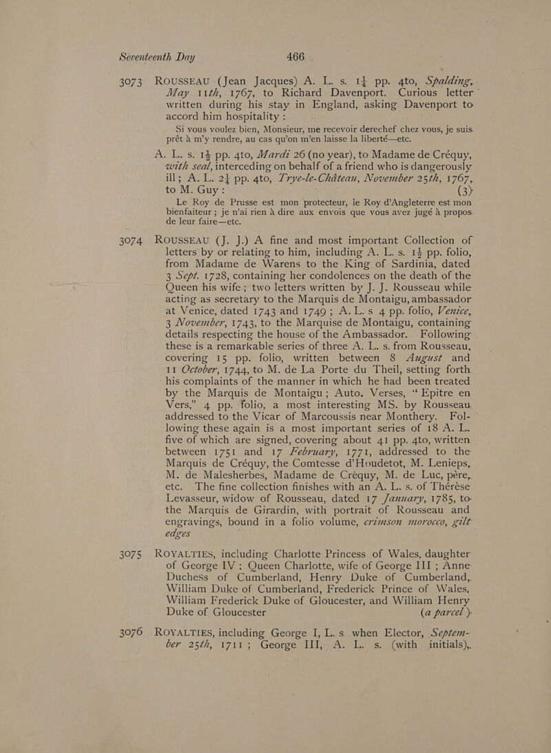 3073, ROUSSEAU (Jean Jacques) A. L. s. 14 pp. 4to, Spalding, May ttth, 1767, to Richard Davenport. Curious letter written during his stay in England, asking Davenport to accord him hospitality : Si vous voulez bien, Monsieur, me recevoir derechef chez vous, je suis. prét a m’y rendre, au cas qu’on im’en laisse la liberté—etc. A. L. s. 14 pp. 4to, Wardz 26 (no year), to Madame de Créquy, wth seal, interceding on behalf of a friend who is dangerously ill; A. L. 24 pp. 4to, Trye-le-Chdteau, November 25th, 1767, to M. Guy: (3) Le Roy de Prusse est mon protecteur, le Roy d’Angleterre est mon bienfaiteur ; je n’ai rien a dire aux envois que vous avez jugé a propos. de leur faire—etc. 3074. ROuSSEAU (J. J.) A fine and most important Collection of letters by or relating to him, including A. L. s. 14 pp. folio, from Madame de Warens to the King of Sardinia, dated 3 Sept. 1728, containing her condolences on the death of the Queen his wife; two letters written by J. J. Rousseau while acting as secretary to the Marquis de Montaigu, ambassador at Venice, dated 1743 and 1749; A.L.s 4 pp. folio, Vezzce, 3 November, 1743, to the Marquise de Montaigu, containing details respecting the house of the Ambassador. Following these is a remarkable series of three A. L. s. from Rousseau, covering 15 pp. folio, written between 8 August and 11 October, 1744, to M. de La Porte du Theil, setting forth his complaints of the manner in which he had been treated by the Marquis de Montaigu; Auto. Verses, ‘‘ Epitre en Vers,” 4 pp. folio, a most interesting MS. by Rousseau. addressed to the Vicar of Marcoussis near Monthery. Fol- lowing these again is a most important series of 18 A. L. five of which are signed, covering about 41 pp. 4to, written between 1751 and 17 February, 1771, addressed to the Marquis de Créquy, the Comtesse d’Houdetot, M. Lenieps, M. de Malesherbes, Madame de Créquy, M. de Luc, pére,, etc. The fine collection finishes with an A. L. s. of Thérese Levasseur, widow of Rousseau, dated 17 /anuary, 1785, to: the Marquis de Girardin, with portrait of Rousseau and engravings, bound in a folio volume, crzmson morocco, gilt edges | 3075 ROYALTIES, including Charlotte Princess of Wales, daughter of George IV ; Queen Charlotte, wife of George III ; Anne Duchess of Cumberland, Henry Duke of Cumberland, William Duke of Cumberland, Frederick Prince of Wales, William Frederick Duke of Gloucester, and William Henry Duke of Gloucester (a parcel ) 3076 ROYALTIES, including George I, L. s. when Elector, Septem- ber 25th, 1711; George III, A. L. s. (with _ initials),