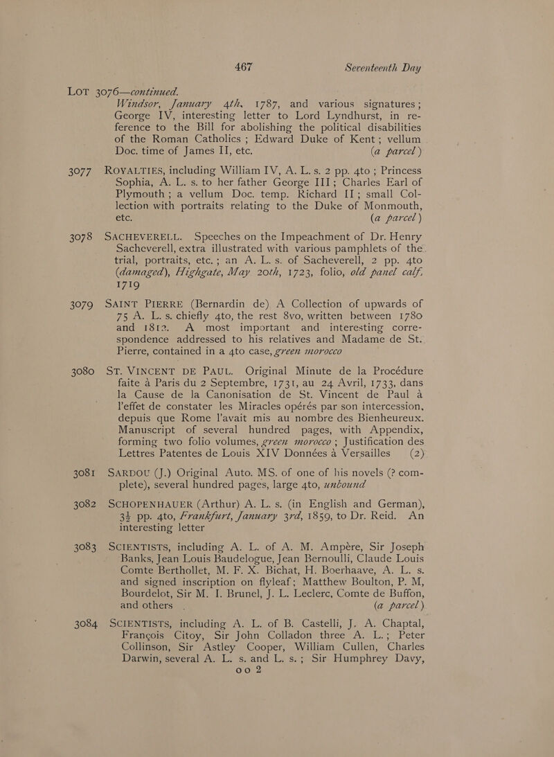 3077 3078 3979 3080 3081 3082 3083 3084 Windsor, January 4th, 1787, and various signatures; George IV, interesting letter to Lord Lyndhurst, in re- ference to the Bill for abolishing the political disabilities of the Roman Catholics ; Edward Duke of Kent; vellum - Doc. time of James II, etc. (a parcel ) ROYALTIES, including William IV, A. L.s. 2 pp. 4to ; Princess Sophia, A. L. s. to her father George III; Charles Earl of Plymouth ; a vellum Doc. temp. Richard II; small Col- lection with portraits relating to the Duke of Monmouth, etc. (a parcel ) SACHEVERELL. Speeches on the Impeachment of Dr. Henry Sacheverell, extra illustrated with various pamphlets of the. trial portraits. etc, *;an: Auli sh ofesacheverell, 12° pp. 4to (damaged), Highgate, May 20th, 1723, folio, old panel calf, 1719 SAINT PIERRE (Bernardin de) A Collection of upwards of 75 A. L.s. chiefly 4to, the rest 8vo, written between 1780 and 1812. A most important and interesting corre- spondence addressed to his relatives and Madame de St. Pierre, contained in a 4to case, green morocco ST. VINCENT DE PAUL. Original Minute de la Procédure faite a Paris du 2 Septembre, 1731, au 24 Avril, 1733, dans la Cause de la Canonisation de St. Vincent de Paul a Peffet de constater les Miracles opérés par son intercession, depuis que Rome l’avait mis au nombre des Bienheureux. Manuscript of several hundred pages, with Appendix, forming two folio volumes, green morocco ; Justification des Lettres Patentes de Louis XIV Données a Versailles (2) SARDOU (J.) Original Auto. MS. of one of his novels (? com- plete), several hundred pages, large 4to, unCound SCHOPENHAUER (Arthur) A. L. s. (in English and German), 34 pp. 4to, Frankfurt, January 3rd, 1859, to Dr. Reid. An interesting letter SCIENTISTS, including A. L. of A. M. Ampere, Sir Joseph Banks, Jean Louis Baudelogue, Jean Bernoulli, Claude Louis Comte Berthollet, M. F. X. Bichat, H. Boerhaave, A. L. s. and signed inscription on flyleaf; Matthew Boulton, P. M, Bourdelot, Sir M. I. Brunel, J. L. Leclerc, Comte de Buffon, and others. (a parcel ) SCIENTISTS» including A. L. of B. Castelli, J. A: Chaptal, Biancotmeecioy,, oir john Colladon three ;A;)L.; Peter Collinson, Sir Astley Cooper, William Cullen, Charles Darwin, several A. L. s. and L. s.; Sir Humphrey Davy, oo 2