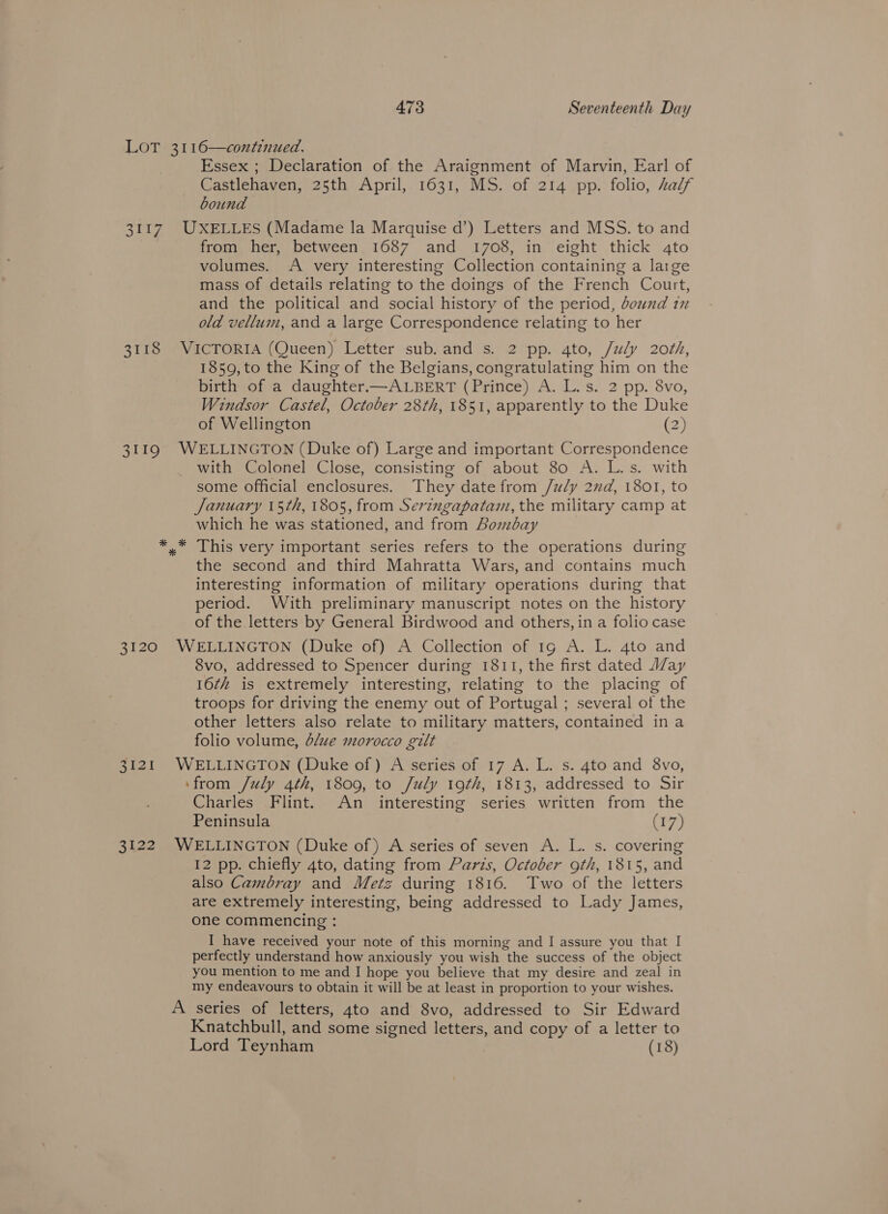 LOT 3116—contenued. Essex ; Declaration of the Araignment of Marvin, Earl of Castlehaven, 25th April, 1631, MS. of 214 pp. folio, half bound 3117. UXELLES (Madame la Marquise d’) Letters and MSS. to and from her, between 1687 and 1708, in eight thick 4to volumes. A very interesting Collection containing a large mass of details relating to the doings of the French Court, and the political and social history of the period, dound in old vellum, and a large Correspondence relating to her 3118 VICTORIA (Queen) Letter sub. and s. 2 pp. 4to, /uly 20th, 1859, to the King of the Belgians, congratulating him on the birth of a daughter.—ALBERT (Prince) A. L.s. 2 pp. 8vo, Windsor Castel, October 28th, 1851, apparently to the Duke of Wellington (2) 3119 WELLINGTON (Duke of) Large and important Correspondence with Colonel Close, consisting of about 80 A. L.s. with some Official enclosures. They date from /uly 2nd, 1801, to January 15th, 1805, from Seringapatam, the military camp at which he was stationed, and from Aomzbay *_* This very important series refers to the operations during the second and third Mahratta Wars, and contains much interesting information of military operations during that period. With preliminary manuscript notes on the history of the letters by General Birdwood and others, in a folio case 3120 WELLINGTON (Duke of) A Collection of 1g A. L. 4to and 8vo, addressed to Spencer during 1811, the first dated JZay 16z# is extremely interesting, relating to the placing of troops for driving the enemy out of Portugal ; several of the other letters also relate to military matters, contained in a folio volume, d/ue morocco gilt 3121 WELLINGTON (Duke of) A series of 17 A. L. s. 4to and 8vo, ‘from /uly 4th, 1809, to July 19th, 1813, addressed to Sir Charles Flint. An interesting series written from the Peninsula (17) 3122 WELLINGTON (Duke of) A series of seven A. L. s. covering 12 pp. chiefly 4to, dating from Paris, October oth, 1815, and also Cambray and Metz during 1816. Two of the letters are extremely interesting, being addressed to Lady James, one commencing : I have received your note of this morning and I assure you that I perfectly understand how anxiously you wish the success of the object you mention to me and I hope you believe that my desire and zeal in my endeavours to obtain it will be at least in proportion to your wishes. A series of letters, 4to and 8vo, addressed to Sir Edward Knatchbull, and some signed letters, and copy of a letter to Lord Teynham (18)