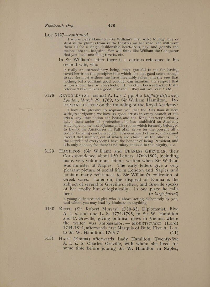 Lor 3127—continued. I advise Lady Hamilton (Sir William’s first wife) to beg, buy or steal all the plumes from all the theatres on her road, she will want them all for a single fashionable head-dress, nay, and gourds and melons into the bargain. You will think like William the Conqueror that you meet marching forests, etc. In Sir William’s letter there is a curious reference to his second wife, who is really an extraordinary being, most grateful to me for having saved her from the precipice into which she had good sense enough to see she must without me have inevitably fallen, and she sees that nothing but a constant good conduct can maintain the respect that is now shown her by everybody. It has often been remarked that a reformed take mikes a good husband. Why not vice versa? etc.. 3128 REYNOLDS (Sir Joshua) A. L. s. 3 pp. 4to (slightly defective), London, March 29, 1769, to Sir William Hamilton. IM- PORTANT LETTER On the founding of the Royal Academy: I have-the pleasure to acquaint you that the Arts flourish here with great vigour ; we have as good artists in every branch of the arts as any other nation can boast, and the King has very seriously taken them under his protection : he has establish’d an Academy which open'd the first of January. The rooms which formerly belonged to Lamb, the Auctioneer in Pall Mall, serve for the present till a proper building can be erected. It is composed of forty, and cannot exceed that number, out of which are chosen all the officers. To the surprise of everybody I have the honour of being President, and it is only honour, for there is no salary annex’d to this dignity, etc. 3129 HAMILTON (Sir William) and CHARLES GREVILLE, their Correspondence, about 120 Letters, 1769-1802, including many very voluminous letters, written when Sir William was minister at Naples. The early letters give a very pleasant picture of social life in London and Naples, and contain many references to Sir William’s collection of Greek vases. Later on, the disposal of Emma is the subject of several of Greville’s letters, and Greville speaks of her coolly but eulogistically ; in one place he calls her: (a large parcel) a young disinterested girl, who is above acting dishonestly by you, and whom you may lead by kindness to anything. 3130 KerIru (Sir Robert Murray) 1730-95, Diplomatist, Five A. L.s. and one L. S. 1774-1795, to Sir W. Hamilton and C. Greville, giving political news in Vienna, where the writer was ambassador. — MOUNTSTUART (Lord) 1744-1814, afterwards first Marquis of Bute, Five A. L. s. to Sir W. Hamilton, 1765-7 (11) 3131 Harr (Emma) afterwards Lady Hamilton, Twenty-five A. L.s. to Charles Greville, with whom she lived for some time before joining Sir W. Hamilton in Naples,