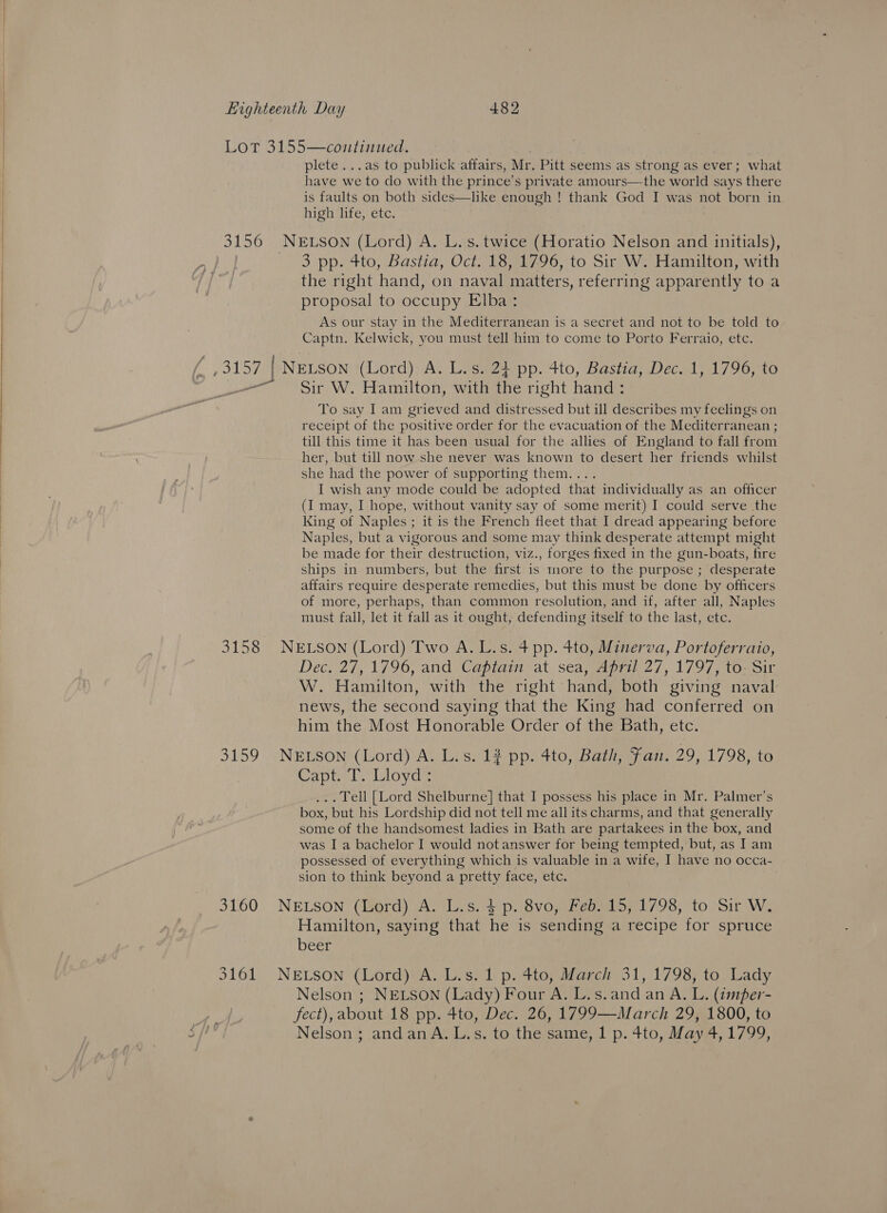  Lot 3155—continued. plete ...as to publick affairs, Mr. Pitt seems as strong as ever; what have we to do with the prince’s private amours—the world says there is faults on both sides—like enough ! thank God I was not born in high life, etc. 3156 NELSON (Lord) A. L.s. twice (Horatio Nelson and initials), | — 3 pp. 4to, Bastia, Oct. 18, 1796, to Sir W. Hamilton, with the right hand, on naval matters, referring apparently to a proposal to occupy Elba: As our stay in the Mediterranean is a secret and not to be told to Captn. Kelwick, you must tell him to come to Porto Ferraio, etc. {3157 | NELSON (Lord) A. L.s. 24 pp. 4to, Bastia, Dec. 1, 1796, to pont Sir W. Hamilton, with the right hand: To say I am grieved and distressed but ill describes my feelings on receipt of the positive order for the evacuation of the Mediterranean ; till this time it has been usual for the allies of England to fall from her, but till now she never was known to desert her friends whilst she had the power of supporting them.... I wish any mode could be adopted that individually as an officer (I may, I hope, without vanity say of some merit) I could serve the King of Naples; it is the French fleet that I dread appearing before Naples, but a vigorous and some may think desperate attempt might be made for their destruction, viz., forges fixed in the gun-boats, fire ships in numbers, but the first is more to the purpose ; desperate affairs require desperate remedies, but this must be done by officers of more, perhaps, than common resolution, and if, after all, Naples must fall, let it fall as it ought, defending itself to the last, etc. 3158 NELSON (Lord) Two A. L.s. 4 pp. 4to, Minerva, Portoferraio, Dec. 27, 1796, and Captain at sea, April 27, 1797, to- Sir W. Hamilton, with the right hand, both giving naval news, the second saying that the King had conferred on him the Most Honorable Order of the Bath, etc. 3159 NELSON (Lord) A. L.s. 12 pp. 4to, Bath, Fan. 29, 1798, to Capt. T. Lloyd : ... Tell [Lord Shelburne] that I possess his place in Mr. Palmer’s box, but his Lordship did not tell me all its charms, and that generally some of the handsomest ladies in Bath are partakees in the box, and was I a bachelor I would not answer for being tempted, but, as I am possessed of everything which is valuable in a wife, I have no occa- sion to think beyond a pretty face, etc. 3160 NELSON (Lord) A. L.s. 4 p. 8vo, Feb. 15, 1798, to Sir W. Hamilton, saying that he is sending a recipe for spruce beer 3161 NELSON (Lord) A. L.s. 1 p. 4to, March 31, 1798, to Lady Nelson ; NELSON (Lady) Four A. L.s.and an A. L. (imper- A fect), about 18 pp. 4to, Dec. 26, 1799—March 29, 1800, to $/! Nelson ; andanA.L.s. to the same, 1 p. 4to, May 4, 1799,