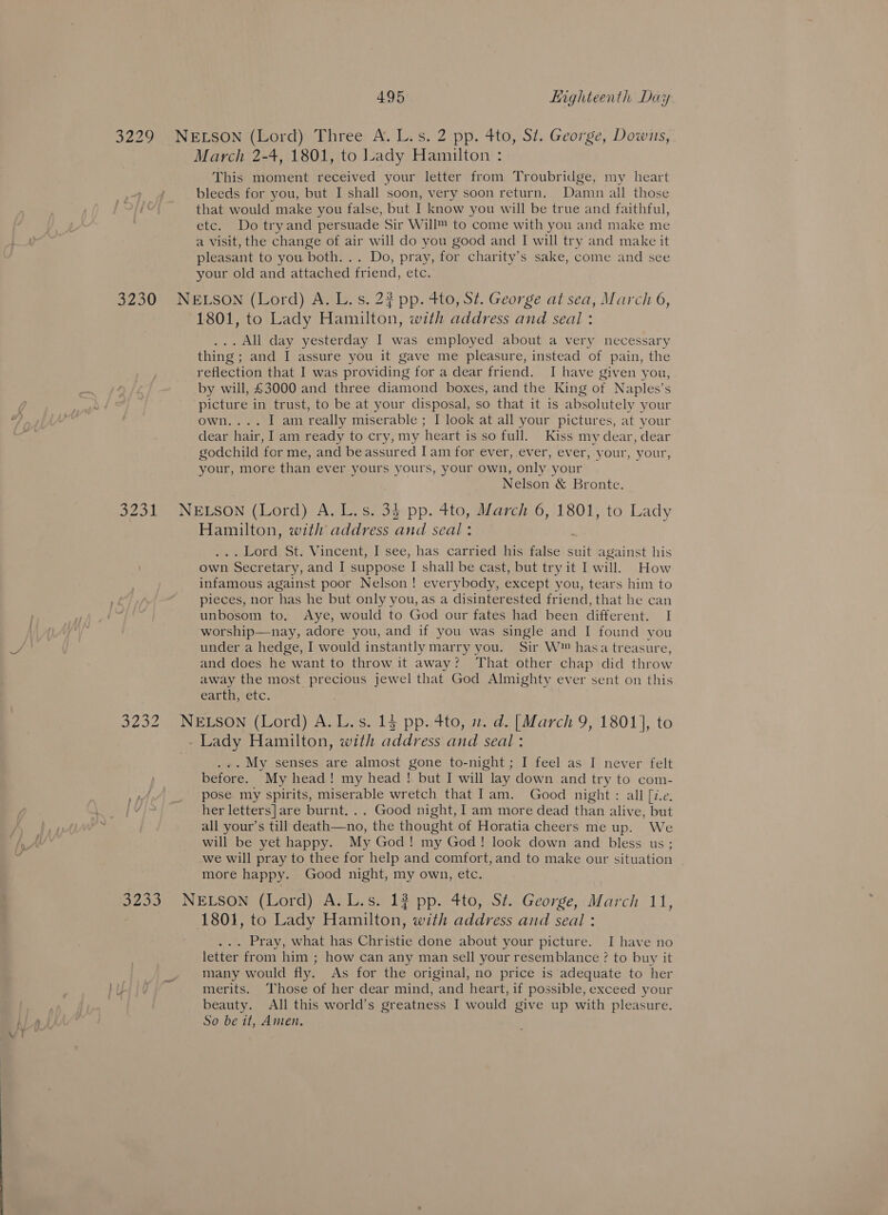 March 2-4, 1801, to lady Hamilton : This moment received your letter from Troubridge, my heart bleeds for you, but I shall soon, very soon return. Damn all those that would make you false, but I know you will be true and faithful, etc. Do try and persuade Sir Will™ to come with you and make me a visit, the change of air will do you good and I will try and make it pleasant to you both. .. Do, pray, for charity’s sake, come and see your old and attached friend, etc. AON 3232 1801, to Lady Hamilton, with address and seal : .. All day yesterday I was employed about a very necessary thing ; and I assure you it gave me pleasure, instead of pain, the reflection that I was providing for a dear friend. I have given you, by will, £3000 and three diamond boxes, and the King of Naples’s picture in trust, to be at your disposal, so that it is absolutely your own.... I am really miserable ; I look at all your pictures, at your dear hair, I am ready to cry, my heart is so full. Kiss my dear, dear godchild for me, and beassured Iam for ever, ever, ever, your, your, your, more than ever yours yours, your own, only your Nelson &amp; Bronte. Hamilton, with address ee seal: . Lord St. Vincent, I see, has carried his false suit against his own 1 Seer etary, and I suppose I shall be cast, but try it I will. How infamous against poor Nelson! everybody, except you, tears him to pieces, nor has he but only you, as a disinterested friend, that he can unbosom to. Aye, would to God our fates had been different. I worship—nay, adore you, and if you was single and I found you under a hedge, I would instantly marry you. Sir W™ hasa treasure, and does he want to throw it away? That other chap did throw away the most precious jewel that God Almighty ever sent on this earth, etc. ... My senses are almost gone to-night ; I feel as I never felt before. My head! my head ! but I will lay down and try to com- pose my spirits, miserable wretch that lam. Good night: all [i.e. her letters]are burnt... Good night, I am more dead than alive, but all your’s till death—no, the thought of Horatia cheers me up. We will be yet happy. My God! my God! look down and bless us ; we will pray to thee for help and comfort, and to make our situation more happy. Good night, my own, etc. 1801, to Lady Hamilton, with address and seal : . Pray, what has Christie done about your picture. I have no letter from him ; how can any man sell your resemblance ? to buy it many would fly. As for the original, no price is adequate to her merits. Those of her dear mind, and heart, if possible, exceed your beauty. All this world’s greatness I would give up with pleasure. So be it, Anien,