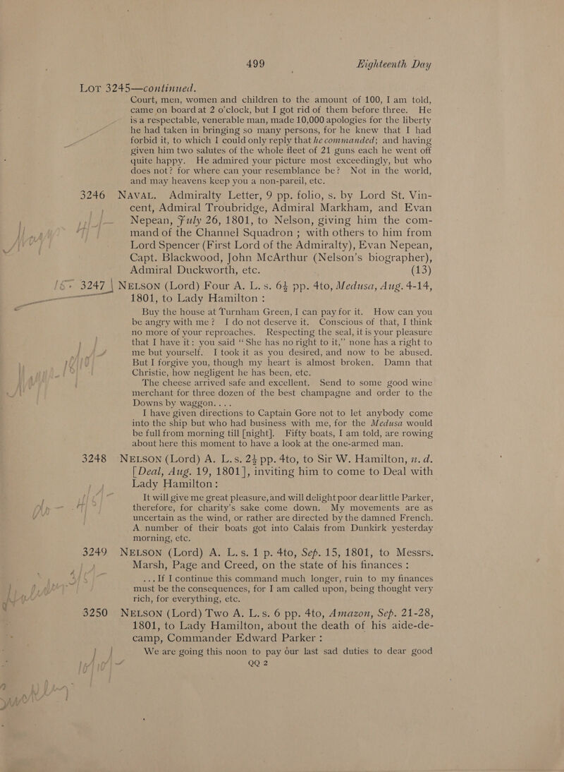 Lor 3245—continued. Court, men, women and children to the amount of 100, I am told, came on board at 2 o'clock, but I got rid of them before three. He is a respectable, venerable man, made 10,000 apologies for the liberty he had taken in bringing so many persons, for he knew that I had forbid it, to which I could only reply that he commanded; and having given him two salutes of the whole fleet of 21 guns each he went off quite happy. He admired your picture most exceedingly, but who does not? for where can your resemblance be? Not in the world, and may heavens keep you a non-pareil, etc. 3246 NAVAL. Admiralty Letter, 9 pp. folio, s. by Lord St. Vin- cent, Admiral Troubridge, Admiral Markham, and Evan Nepean, Fuly 26, 1801, “to Nelson, giving him the com- mand of the Channel Squadron : with others to him from Lord Spencer (First Lord of the Admiralty), Evan Nepean, Capt. Blackwood, John McArthur (Nelson’s biographer), Admiral Duckworth, etc. (3) 3247 | NELSON (Lord) Four A. L.s. 64 pp. 4to, Medusa, Aug. 4-14, Sry 1801, to Lady Hamilton : Buy the house at Turnham Green, I can pay for it. How can you be angry with me? Ido not deserve it. Conscious of that, I think no more of your reproaches. Respecting the seal, itis your pleasure that I have it: you said ‘She has no right to it,” none has a right to em os me but yourself. I took it as you desired, and now to be abused. ALY But I forgive you, though my heart is almost broken. Damn that 4 Christie, how negligent he has been, etc. The cheese arrived safe and excellent. Send to some good wine merchant for three dozen of the best champagne and order to the Downs by waggon... I have given directions to Captain Gore not to let anybody come into the ship but who had business with me, for the Medusa would be full from morning till [night]. Fifty boats, I am told, are rowing about here this moment to have a look at the one-armed man. 3248 NELSON (Lord) A. L.s. 24 pp. 4to, to Sir W. Hamilton, 7. d. [ Deal, Aug. 19, 1801], inviting him to come to Deal with Lady Hamilton: | It will give me great pleasure, and will delight poor dear little Parker, ¥ p Li; therefore, for charity's sake come down. My movements are as of. | uncertain as the wind, or rather are directed by the damned French. A. number of their boats got into Calais from Dunkirk yesterday morning, etc. P2049 NELSON (Lord) A. L.s. 1 p. 4to, Sep. 15, 1801, to Messrs. Marsh, Page and Creed, on the state of his finances : .. If I continue this command much longer, ruin to my finances must be the consequences, for I am called upon, being thought very rich, for everything, etc. 3250 NELSON (Lord) Two A. L.s. 6 pp. 4to, Amazon, Sep. 21-28, 1801, to Lady Hamilton, about the death of his aide-de- camp, Commander Edward Parker : oo We are going this noon to pay our last sad duties to dear good beAl ffi ~ QQ 2