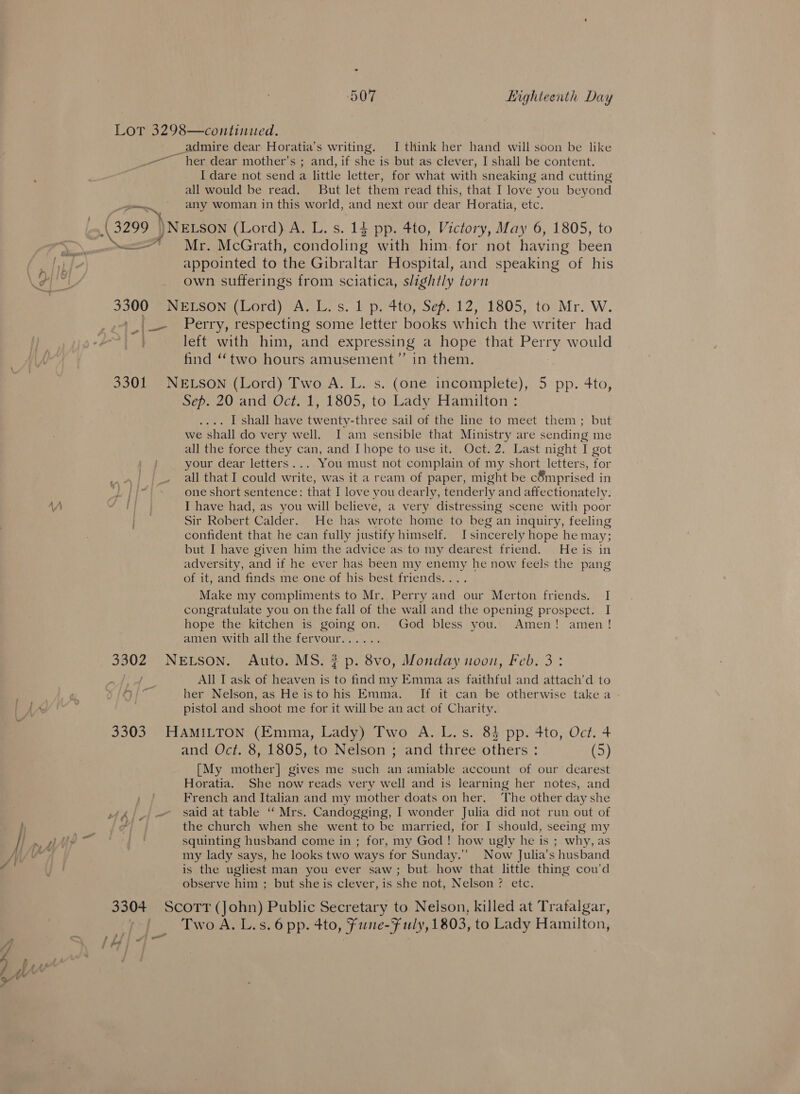 Lor 3298—continued. __admire dear Horatia’s writing. I think her hand will soon be like _-—~ her dear mother’s ; and, if shed is but as clever, I shall be content. I dare not send a little letter, for what with sneaking and cutting all would be read. But let them read this, that I love you beyond Pm, any woman in this world, and next our dear Horatia, etc. (3299 ) )NELSON (Lord) A. L. s. 14 pp. 4to, Victory, May 6, 1805, to cA Mr. McGrath, condoling with him. for not having been appointed to the Gibraltar Hospital, and speaking of his own sufferings from sciatica, slightly torn 3300 NEESON (Lord) A, L.s. i p. 4toy Sep. 12,1805, to Mr. W. Perry, respecting some letter books w hich the writer had left with him, and expressing a hope that Perry would find “two hours amusement’”’ in them. 3301 NELSON (Lord) Two A. L. s. (one incomplete), 5 pp. 4to, Sep. 20 and Oct. 1, 1805, to Lady Hamilton : . I shall have twenty-three sail of the line to meet them; but we shall do very well. I am sensible that Ministry are sending me all the force they can, and Ihope to use it. Oct. 2. Last night I got your dear letters... You must not complain of my short letters, for ‘ott — all that I could rte. was it a ream of paper, might be c8mprised i in Lip one short sentence: that I love you dearly, tender ly and affectionately. ‘A SNH I have had, as you will believe, a very distressing scene with poor | Sir Robert Calder. He has wrote home to beg an inquiry, feeling confident that he can fully justify himself. I sincerely hope he may; but I have given him the advice as to my dearest friend. He is in adversity, and if he ever has been my enemy he now feels the pang of it, and finds me one of his best friends.... Make my compliments to Mr. Perry and our Merton friends. I congratulate you on the fall of the wall and the opening prospect. I hope the kitchen is going on. God bless you.. Amen! amen! amen with all the fervour...... 3302 NELSON. Auto. MS. ? p. 8vo, Monday noon, Feb. 3: eg All I ask of heaven is to find my Emma as faithful and attach’d to &lt;3 ag her Nelson, as He isto his Emma. If it can be otherwise take a - pistol and shoot me for it will be an act of Charity. 3303 HAMILTON (Emma, Lady) Two A. L.s. 84 pp. 4to, Oct. 4 and Oct. 8, 1805, to Nelson ; and three others : (5) [My mother] gives me such an amiable account of our dearest Horatia. She now reads very well and is learning her notes, and French and Italian and my mother doats on her. The other day she 4). - said at table “ Mrs. Candogging, I wonder Julia did not run out of i ; ?| the church when she went to be married, tor I should, seeing my /| », AAP squinting husband come in ; for, my God! how ugly he is ; why, as Mv ; my lady says, he looks two ways for Sunday.” Now Julia’s husband f y! is the ugliest man you ever saw; but how that little thing cou’d observe him ; but she is clever, is she not, Nelson? etc. 3304 ScoTt (John) Public Secretary to Nelson, killed at Trafalgar, | TwoA.L.s.6 pp. 4to, fune-F uly, 1803, to Lady Hamilton, {&gt; i &gt; egy | SAA ~ c= =