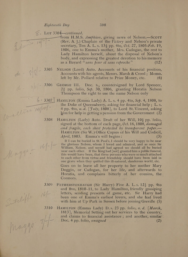 (Rev. A. J.) Chaplain of the Victory and Nelson’s private secretary, Ten A. L.s. 134 pp. 4to, Oct. 27, 1805-Feb. 19, 1806, one to Emma’s mother, Mrs. Cadogan, the rest to Lady Hamilton herself, about the disposal of Nelson’s body, and expressing the greatest devotion to his memory as a Bayard “sans peur et sans reproche”’ (1) Accounts with his agents, Messrs. Marsh &amp; Creed ; Memo. left by Mr. Pollard relative to Prize Money, etc. (6) 2% pp. folio, Sep. 30, 1806, granting Horatia Nelson Thompson the right to use the name Nelson only | the Duke of Queensberry, asking for financial help; L.s. + pp. 4to, w.d. [| Fuly, 1808], to Lord St. Vincent, asking him for help in getting a pension from the Government (2) signed at the bottom of each page, Oct. 16, 1808, damaged and fragile, each sheet protected by transparent paper.— HAMILTON (Sir W.) Office Copies of his Will and Codicil, April, 1803. Emma’s will begins: (3) If I can be buried in St. Paul’s, I should be very happy to be near the glorious Nelson, whom I loved and admired, and as once Sir William, Nelson, and myself had agreed we should all be buried near each other. If the King had [not] granted him a public funeral, this would have been, that three persons who were so much attached to each other from virtue and friendship should have been laid in one grave when they quitted this ill-natured, slanderous world, etc. Goes on to leave all her property to her mother Mary Doggin, or Cadogan, for her life, and afterwards to Horatia, and. complains bitterly of her cousins, the Connors. and 8vo, 1810-11, to Lady Hamilton, friendly gossiping letters, sending presents of game, etc. Sir Harry had been one of Emma’s earliest lovers, and she had lived with him at Up Park in Sussex before joining Greville (5) 1813], Memorial Setting out her services to the country, and claims to financial assistance ; and another, similar’