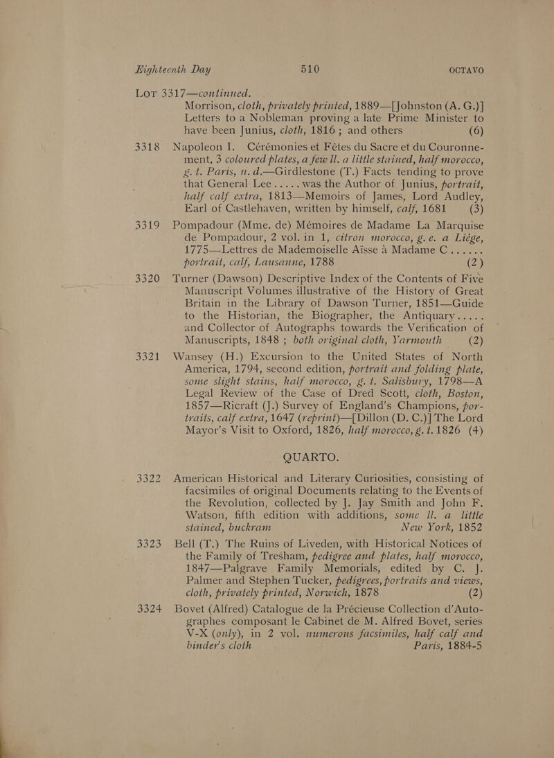 Lot 3317—continued. Morrison, cloth, privately printed, 1889—[]ohnston (A. G.)] Letters to a Nobleman proving a late Prime Minister to have been Junius, cloth, 1816; and others (6) 3318 Napoleon 1. Cérémonies et Fétes du Sacre et du Couronne- ment, 3 coloured plates, a few Il. a little stained, half morocco, g.t. Paris, n. d.—Girdlestone (T.) Facts tending to prove that General: Lee... .. was the Author of Junius, portrait, half calf extra, 1813—Memoirs of James, Lord Audley, Earl of Castlehaven, written by himself, calf, 1681 (3) 3319 Pompadour (Mme. de) Mémoires de Madame La Marquise de Pompadour, 2 vol. in 1, citron morocco, g.e. a Liége, 1775—Lettres de Mademoiselle Aisse a Madame C...... portrait, calf, Lausanne, 1788 (2) 3320 Turner (Dawson) Descriptive Index of the Contents of Five Manuscript Volumes illustrative of the History of Great Britain in the Library of Dawson Turner, 1851—Guide to the Historian, the Biographer, the Antiquary..... and Collector of Autographs towards the Verification of Manuscripts, 1848 ; both original cloth, Yarmouth (2) 3321 Wansey (H.) Excursion to the United States of North America, 1794, second edition, portrait and folding plate, some slight stains, half morocco, g. t. Salisbury, 1798—A Legal Review of the Case of Dred Scott, cloth, Boston, 1857—Ricraft (].) Survey of England’s Champions, for- traits, calf extra, 1647 (reprint)—[ Dillon (D. C.)| The Lord Mayor’s Visit to Oxford, 1826, half morocco, g.t.1826 (4) QUARTO. 3322 American Historical and Literary Curiosities, consisting of facsimiles of original Documents relating to the Events of the Revolution, collected by J. Jay Smith and John F. Watson, fifth edition with additions, some Il. a_ little stained, buckram New York, 1852 3323 Bell (T.) The Ruins of Liveden, with Historical Notices of the Family of Tresham, pedigree and plates, half morocco, 1847—Palgrave Family Memorials, edited by C. J. Palmer and Stephen Tucker, pedigrees, portraits and views, cloth, privately printed, Norwich, 1878 (2) 3324 Bovet (Alfred) Catalogue de la Précieuse Collection d’Auto- graphes composant le Cabinet de M. Alfred Bovet, series V-X (only), in 2 vol. numerous facsimiles, half calf and binder’s cloth Paris, 1884-5