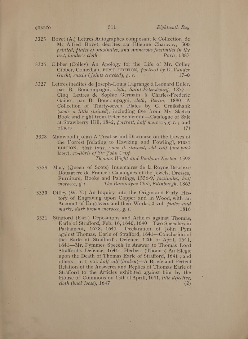 QUARTO S11 Lighteenth Day 3325 Bovet (A.) Lettres Autographes composant le Collection de , M. Alfred Bovet, décrites par Etienne Charavay, 500 printed, plates of facsimiles, and numerous facsimiles in the text, binder’s cloth Paris, 1887 3326. Cibber (Colley) An Apology for the Life of Mr. Colley Cibber, Comedian, FIRST EDITION, portrait by G. Vander Gucht, russia (joints cracked), g. e. | 1740 ‘3327 ~=Lettres inédites de Joseph-Louis Lagrange a Leonard Euler, par B. Boncompagni, cloth, Saint-Pétersbourg, 1877— Cing Lettres de Sophie Germain a Charles-Frederic Gaiuss, par B. Boncompagni, cloth, Berlin, 1880—A Collection of Thirty-seven Plates by G. Cruikshank (some a little stained), including five from My Sketch Book and eight from Peter Schlemihl—Catalogue of Sale at Strawberry Hill, 1842, portrait, half morocco, g.t.; and others cer  3328 Manwood (John) A Treatise and Discourse on the Lawes of the Forrest [relating to Hawking and Fowling], FIRST EDITION, black letter, some Il. stained, old calf (one back loose), ex-libris of Sir Fohn Crisp Thomas Wight and Bonham Norton, 1598 3329 Mary (Queen of Scots) Inuentaires de la Royne Descosse Douairiere de France : Catalogues of the Jewels, Dresses, Furniture, Books and Paintings, 1556-9, facsimiles, half morocco, g.t. The Bannatyne Club, Edinburgh, 1863 3330 Ottley (W. Y.) An Inquiry into the Origin and Early His- tory of Engraving upon Copper and in Wood, with an Account of Engravers and their Works, 2 vol. plates and marks, dark brown morocco, g. t. 1816 3331 Strafford (Earl) Depositions and Articles against Thomas, Earle of Strafford, Feb. 16, 1640, 1640—Two Speeches in Parliament, 1628, 1641 — Declaration of John Pym against Thomas, Earle of Strafford, 1641—Conclusion of the Earle of Strafford’s Defence, 12th of April, 1641, 1641—Mr. Pymmes Speech in Answer to Thomas Lord Strafford’s Defence, 1641—Herbert (Thomas) An Elegie upon the Death of Thomas Earle of Strafford, 1641 ; and others ; in 1 vol. half calf (broken)—A Briefe and Perfect Relation of the Answeres and Replies of Thomas Earle of: Strafford to the Articles exhibited against him by the House of Commons on 13th of Aprill, 1641, title defective,