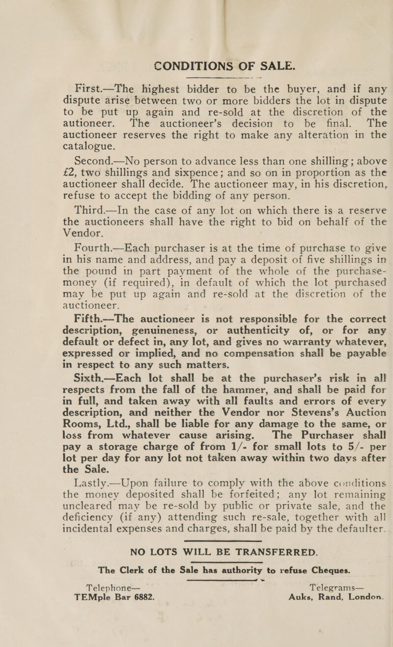 CONDITIONS OF SALE. First—The highest bidder to be the buyer, and if any dispute arise between two or more bidders the lot in dispute to be put up again and re-sold at the discretion of the autioneer. The auctioneer’s decision to be final. The auctioneer reserves the right to make any alteration in the catalogue. Second.—No person to advance less than one shilling ; above £2, two shillings and sixpence; and so on in proportion as the auctioneer shall decide. The auctioneer may, in his discretion, refuse to accept the bidding of any person. Third.—In the case of any lot on which there is a reserve the auctioneers shall have the right to bid on behalf of the Vendor. Fourth.—Each purchaser is at the time of purchase to give in his name and address, and pay a deposit of five shillings in the pound in part payment of the whole of the purchase- money (if required), in default of which the lot purchased may be put up again and re-sold at the discretion of the auctioneer. Fifth—-The auctioneer is not responsible for the correct description, genuineness, or authenticity of, or for any default or defect in, any lot, and gives no warranty whatever, expressed or implied, and no compensation shall be payable in respect to any such matters. Sixth.—Each lot shall be at the purchaser’s risk in all respects from the fall of the hammer, and shall be paid for in full, and taken away with all faults and errors of every description, and neither the Vendor nor Stevens’s Auction Rooms, Ltd., shall be liable for any damage to the same, or loss from whatever cause arising. The Purchaser shall pay a storage charge of from 1/- for small lots to 5/- per lot per day for any lot not taken away within two days after the Sale. Lastly.—Upon failure to comply with the above conditions the money deposited shall be forfeited; any lot remaining uncleared may be re-sold by public or private sale, and the deficiency (if any) attending such re-sale, together with all incidental expenses and charges, shall be paid by the defaulter. NO LOTS WILL BE TRANSFERRED. The Clerk of the Sale has authority to refuse Cheques.  Telephone— Telegrams— TEMple Bar 6882. Auks, Rand, London.