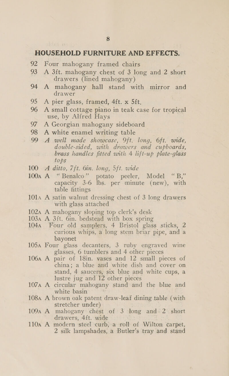 HOUSEHOLD FURNITURE AND EFFECTS. 92 Four mahogany framed chairs 93 A 3ft. mahogany chest of 3 long and 2 short drawers (lined mahogany) 94 A mahogany hall stand with mirror and drawer 95 A pier glass, framed, 4ft. x 5ft. 96 A small cottage piano in teak case for tropical use, by Alfred Hays 97 A Georgian mahogany sideboard 98 &lt;A white enamel writing table 99 A well made showcase, 9ft. long, Oft. wide, double-sided, with drawers and cupboards, brass handles fitted with 4 lift-up plate-glass tops 100 A ditto, 7ft. 6in. long, 5ft. wide 100a A “ Benalco” potato peeler, Model “B,” capacity 3-6 lbs. per minute (new), with table fittings 1014 A satin walnut dressing chest of 3 long drawers with glass attached 1024 A mahogany sloping top clerk’s desk 103a A 3ft. 6in. bedstead with box spring 1044 Four old samplers, 4 Bristol glass sticks, 2 curious whips, a long stem briar pipe, and a bayonet 105a Four glass decanters, 3 ruby engraved wine glasses, 6 tumblers and 4 other pieces 106a A pair of 18in. vases and 12 small pieces of china; a blue and white dish and cover on stand, 4 saucers, six blue and white cups, a lustre jug and 12 other pieces 107A A circular mahogany stand and the blue and white basin 108a A brown oak patent draw-leaf dining table (with stretcher under) 109 A mahogany chest of 3 long and-~ 2 short drawers, 4ft. wide 110a A modern steel curb, a roll of Walton carpet, 2 silk lampshades, a Butler’s tray and stand