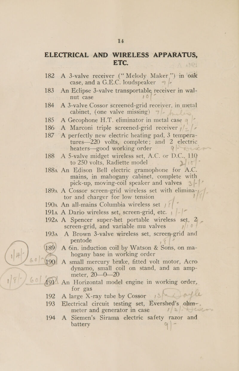 182 183 184 185 186 187 188 1884 1894 1904 191A 192A 193A 189 ro 192 193 194 ETC. A 3-valve receiver (“Melody Maker”) in oak case, and a G.E.C. loudspeaker ~ /- An Eclipse 3-valve Ligaaeananls receiver in wal- nut case ; A 3-valve Cossor screened-grid receiver, in metal cabinet, (one valve missing) A Gecophone H.T. eliminator in metal case 9 A Marconi triple screened-grid receiver ;/ A perfectly new electric heating pad, 3 tempera- tures—220 volts, complete; and 2 electric heaters—good working order ee j A 5-valve midget wireless set, A.C. or D. bs 110 to 250 volts, Radiette model Sis An Edison Bell electric gramophone for. lc. mains, in mahogany cabinet, complete with pick-up, moving-coil speaker and valves A Cossor screen-grid wireless set with elimina-)—/ tor and charger for low tension Ppt} An all-mains Columbia wireless set ; | y A Dario wireless set, screen-grid, etc. ; A Spencer super-het portable wireless set, 2) . screen-grid, and variable mu valves rod A Brown 3-valve wireless set, a and pentode A 6in. induction coil by Watson &amp; Sans on ma- hogany base in working order A small mercury brake, fitted volt motor, Acro dynamo, small coil on stand, and an amp- meter, 20—O—20 i for gas A. large X-ray tube by Cossor : Electrical circuit testing set, Evershed’s ohm—, meter and generator in case / A Siemen’s Sirama electric safety razor and battery q|-