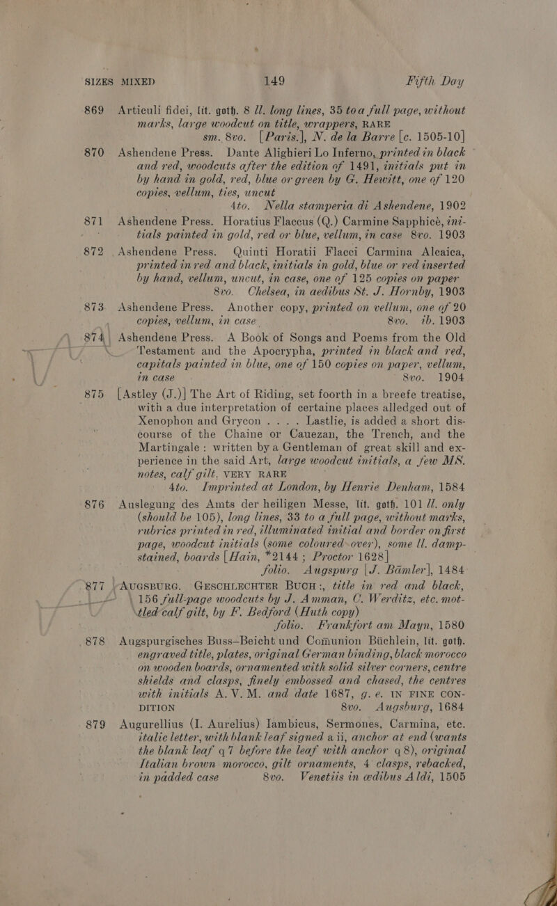 869 870 (875 876 879 Articuli fidei, ltt. goth. 8 Ul. long lines, 35 toa full page, without marks, large woodcut on title, wrappers, RARE sm. 8vo. [Paris.|, N. dela Barre [c. 1505-10] Ashendene Press. Dante Alighieri Lo Inferno, printed in black and red, woodcuts after the edition of 1491, initials put in by hand in gold, red, blue or green by G. Hewitt, one of 120 copies, vellum, ties, uncut | 4to. Nella stamperia di Ashendene, 1902 Ashendene Press. Horatius Flaccus (Q.) Carmine Sapphice, 2n?- tials painted in gold, red or blue, vellum, in case 8vo. 1903 Ashendene Press. uinti Horatii Flacci Carmina Aleaica, printed in red and black, initials in gold, biue or red inserted by hand, vellum, uncut, in case, one of 125 copies on paper 8vo. Chelsea, in aedibus St. J. Hornby, 1903 Ashendene Press. Another copy, printed on vellum, one of 20 copies, vellum, in case 8vo. 2b. 1903 Ashendene Press. A Boge of Songs aa Poems from the Old Testament and the Apocrypha, printed in black and red, capitals painted in blue, one of 150 copies on paper, vellum, in case 8vo. 1904 [Astley (J.)] The Art of Riding, set foorth in a breefe treatise, with a due interpretation of certaine places alledged out of Xenophon and Grycon . . . . Lastlie, is added a short dis- course of the Chaine or Cauezan, the Trench, and the Martingale: written by a Gentleman of great skill and ex- perience in the said Art, large woodcut initials, a few MS. notes, calf gilt. VERY RARE 4to. Imprinted at London, by Henrie Denham, 1584 Auslegung des Amts der heiligen Messe, lit. goth. 101 //. only (should be 105), long lines, 33 to a full page, without marks, rubrics printed in red, illuminated initial and border on first page, woodcut initials (some coloured-over), some ll. damp- stained, boards | Hain, *2144 ; Proctor 1628 | folio. Augspurg | J. Bamler], 1484: AUGSBURG. GESCHLECHTER BUCH:, title in red and black, 156 full-page woodcuts by J. Amman, C. Werditz, etc. mot- tledcalf gilt, by F-. Bedford (Huth copy) folio. Frankfort am Mayn, 1580 Augspurgisches Buss—Beicht und Comunion Biichlein, tit. goth. engraved title, plates, original German binding, black morocco on wooden boards, ornamented with solid silver corners, centre shields and clasps, finely embossed and chased, the centres with initials A.V.M. and date 1687, g. e. IN FINE CON- DITION 8vo. Augsburg, 1684 Augurellius (I. Aurelius) Iambicus, Sermones, Carmina, etc. italic letter, with blank leaf signed aii, anchor at end (wants the blank leaf 47 before the leaf with anchor q 8), original Italian brown morocco, gilt ornaments, 4 clasps, rebacked, in padded case Svo. Venetiis in edibus Aldi, 1505 