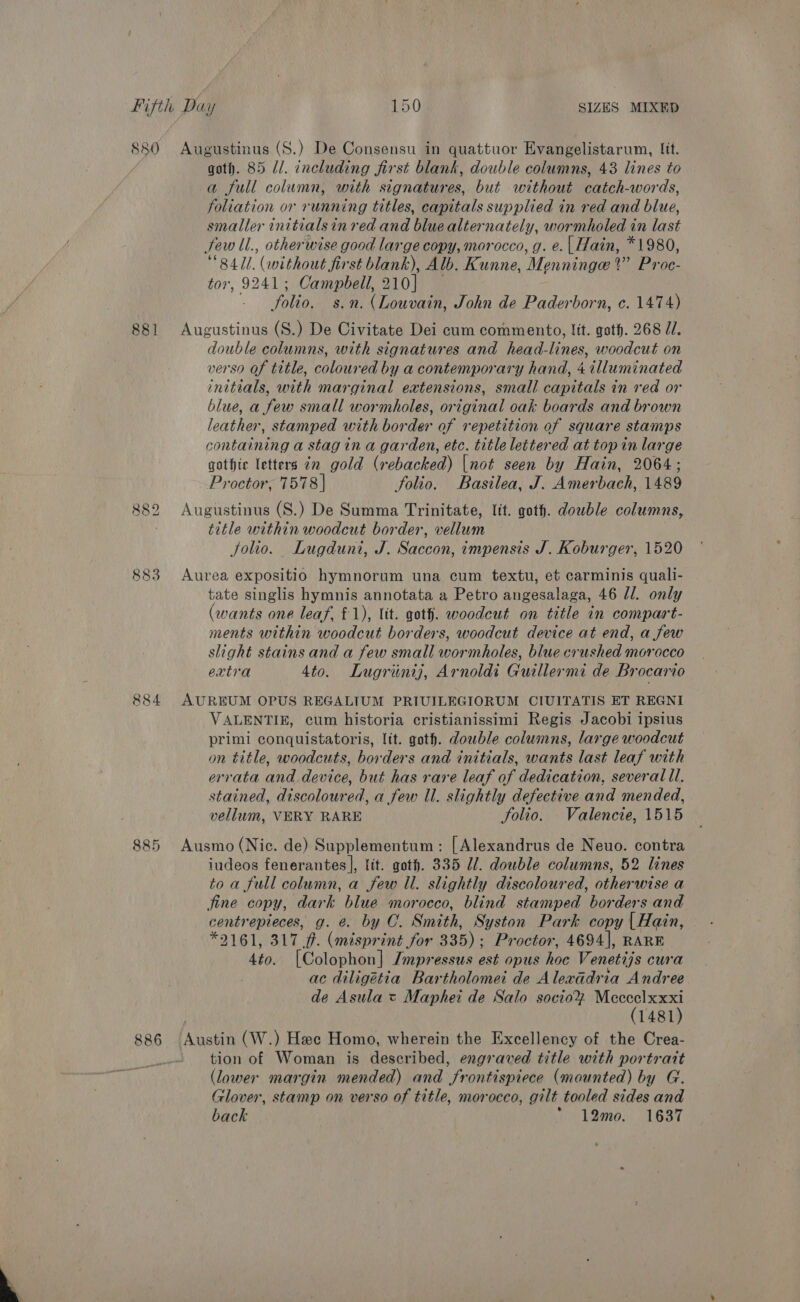 880 Augustinus (S.) De Consensu in quattuor Evangelistarum, Itt. goth. 85 Ul. including first blank, double columns, 43 lines to a full column, with signatures, but without catch-words, foliation or running titles, capitals supplied in red and blue, smaller initials in red and blue alternately, wormholed in last few ll., otherwise good large copy, morocco, g. e.| Hain, *1980, “84/1. (without first blank), Alb. Kunne, Menninge ?” Proe- tor, 9241; Campbell, 210] — folio. s.n. (Louvain, John de Paderborn, c. 1474) 881 Augustinus (S.) De Civitate Dei cum commento, lit. goth. 268 J/. double columns, with signatures and head-lines, woodcut on verso of tttle, coloured by a contemporary hand, 4 illuminated initials, with marginal extensions, small capitals in red or blue, a few small wormholes, original oak boards and brown leather, stamped with border of repetition of square stamps containing a stag in a garden, etc. title lettered at top in large gothir letters cn gold (rebacked) [not seen by Hain, 2064; Proctor, 7578 | folio. Basilea, J. Amerbach, 1489 882 Augustinus (S.) De Summa Trinitate, lit. goth. dowble columns, title within woodcut border, vellum Jolio. Lugduni, J. Saccon, impensis J. Koburger, 1520 883 Aurea expositio hymnorum una cum textu, et carminis quali- tate singlis hymnis annotata a Petro angesalaga, 46 /l. only (wants one leaf, £1), lit. got. woodcut on title in compart- ments within woodcut borders, woodcut device at end, a few slight stains and a few small wormholes, blue crushed morocco extra 4to. Lugriintj, Arnoldi Guillermi de Brocario 884 AUREUM OPUS REGALIUM PRIUILEGIORUM CIUITATIS ET REGNI VALENTIE, cum historia cristianissimi Regis Jacobi ipsius primi conquistatoris, lit. goth. double columns, large woodcut on title, woodcuts, borders and initials, wants last leaf with errata and device, but has rare leaf of dedication, several ll. stained, discoloured, a few ll. slightly defective and mended, vellum, VERY RARE Solio. Valencie, 1515 885 Ausmo (Nic. de) Supplementum: [Alexandrus de Neuo. contra iudeos fenerantes|, lit. goth. 335 Ul. double columns, 52 lines to a full column, a few Il. slightly discoloured, otherwise a fine copy, dark blue morocco, blind stamped borders and centrepieces, g. @. by O. Smith, Syston Park copy | Hain, *2161, 317 ff. (misprint for 335); Proctor, 4694], RARE 4to. [Colophon] Jmpressus est opus hoc Venetijs cura ac diligétia Bartholomet de Alexadria Andree de Asula = Maphei de Salo socio% Mcccelxxxi (1481) 886 Austin (W.) Hee Homo, wherein the Excellency of the Crea- tion of Woman is described, engraved title with portratt (lower margin mended) and frontispiece (mounted) by G. Glover, stamp on verso of title, morocco, gilt tooled sides and back  12mo0. 1637 