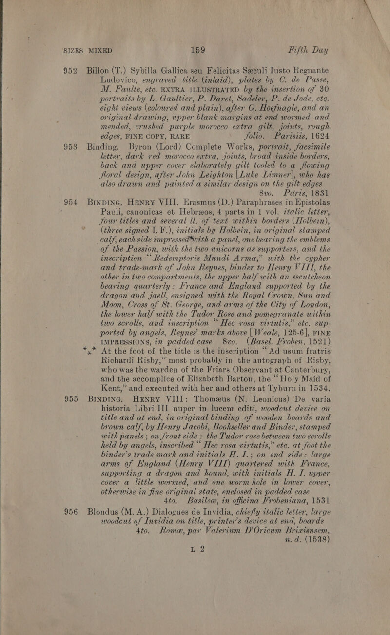   SIZES MIXED 159 Fifth Day 952 Billon(T.) Sybilla Gallica seu Felicitas Seculi Iusto Regnante Ludovico, engraved title (inlaid), plates by C. de Passe, M. Faulte, etc. EXTRA ILLUSTRATED by the insertion of 30 portraits by L. Gaultier, P. Daret, Sadeler, P. de Jode, ete. eight views (coloured and plain), after G. Hoefnagle, and an original drawing, upper blank margins at end wormed and mended, crushed purple morocco eatra gilt, joints, rough edges, FINE COPY, RARE Jolio. —Parisiis, 1624 953 Binding. Byron (Lord) Complete Works, portrait, facsimile letter, dark red morocco extra, joints, broad inside borders, back and upper cover elaborately gilt tooled to a flowing floral design, after John Leighton |Luke Limner|, who has also drawn and painted a similar design on the gilt edges 8vo. Paris, 1831 954 Binpinc. Henry VIII. Erasmus (D.) Paraphrases in Epistolas Pauli, canonicas et Hebreos, 4 parts in 1 vol. italic letter, four titles and several ll. of text within borders (Holbein), (three signed I. ¥.), initials by Holbein, in original stamped calf, each side impressed*with a panel, one bearing the emblems of the Passion, with the two unicorns as supporters, and the inscription “Redemptoris Mundi Arma,” with the cypher and trade-mark of John Reynes, binder to Henry VIII, the other in two compartments, the upper half with an escutcheon bearing quarterly: France and England supported by the dragon and jaell, ensigned with the Royal Crown, Sun and Moon, Cross of St. George, and arms of the City of London, the lower half with the Tudor Rose and pomegranate within two scrolls, and inscription “Hee rosa virtutis,” etc. sup- ported by angels, Reynes’ marks above | Weale, 125-6], FINE IMPRESSIONS, 72 padded case 8vo. (Basel. Froben. 1521) y* At the foot of the title is the inscription “Ad usum fratris Richardi Risby,” most probably in the autograph of Risby, who was the warden of the Friars Observant at Canterbury, and the accomplice of Elizabeth Barton, the “Holy Maid of Kent,” and executed with her and others at Tyburn in 1534. 955 Brnpinc. Henry VIII: Thomeus (N. Leonicus) De varia historia Libri IJI nuper in lucem editi, woodcut device on title and at end, in original binding of wooden boards and brown calf, by Henry Jacobi, Bookseller and Binder, stamped with panels ; on front side: the Tudor rose between two scrolls held by angels, inscribed “ Hec rosa virtutis,” etc. at foot the binder’s trade mark and initials H.I.; on end side: large arms of England (Henry VITT) quartered with France, supporting a dragon and hound, with initials H. I. upper cover a little wormed, and one worm-hole in lower cover, otherwise in fine original state, enclosed in padded case 4to. Basilew, in officina Frobeniana, 1531 956 Blondus (M. A.) Dialogues de Invidia, chiefly italic letter, large woodcut of Invidia on title, printer’s device at end, boards 4to. Rome, par Valerium D’Oricum Brixiensem, n. d. (1538)