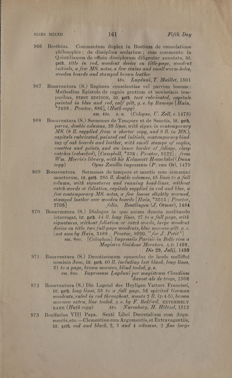  966 Boethius. Commentum duplex in Boetium de consolatione philosophie; de disciplina scolarium; cum commento in Quintilianum de officio disciplorum diligenter annotata, lit. goth. ¢ztle in red, woodcut device on title-page, woodcut initials, a few MS. notes, a few stains and small worm-holes, wooden boards and stamped brown leather 4to. Lugduni, T. Maillet, 1501 967 Bonaventura (S.) Regimen conscientiae vel parvum bonum: Methodius Epistola de regnie gentium et novissimis tem- poribus, FIRST EDITION, Itt. goth. teat rubricated, capitals. painted in blue and red, calf gilt, g.e. by Ramage | Hain, *3498; Proctor, 886], (Huth copy) sm. 4to. s.n. (Cologne, U. Zell, c. 1473) 868 Bonaventura (S.) Sermones de Tempore et de Sanctis, lit. got. parva, double columns, 39 lines, with signs. in contemporary MS. (8 ll. supplied fron a shorten copy, and 8 ll. in MS.), capitals rubricated, painted red initials, contemporary bind- ing of oak boards and leather, with shall stamps of eagles, rosettes and points, and an inner border of Johage, clasp catches (y ebacked), [ Campbell, *336 ; Proctor, 9122]: from Wm. Morris’s library, with his Kalmse ott House ‘abel chon copy) Opus Zwollis impressum (P. van Os), 1479 969 Bonaventura. Sermones de tempore et sanctis cum communi sanctorum, lit. goth. 285 U/. double columns, 45 lines to a full column, with signatures and running head-lines, without catch-words or foliation, capitals supplied in red and blue, a Sew contemporary MS. notes, a few leaves slightly wormed, stamped leather over wooden boards | Hain, *3515 ; Proctor, 2705] folio. Reutlingen (J. Otmar), 1484 970 Bonaventura (S.) Dialogus in quo anima deuota meditando interrogat, Itt. goth. 44 Z/. long lines, 27 to a full page, with signatures, without foliation or catch-words, large woodcut device on title, two full-page woodcuts, blue morocco gilt, q. e. [not seen by Hain, 3489 ; Proctor, 8020, “for J. Petit” | sm. 8vo. [Colophon] Jinpressizs Parisii in Bello visu a Magistro Guidone Meratore, A.D. 1499, Die 29, Sulij7, 1499 971 Bonaventura (S.) Deuotissimum opuseuluz de laude melliflui nominis Jesu, lit. goth. 40 Ul. including last blank, long lines, 31 to a page, brown morocco, blind tooled, g. e. sm. 8vo. Impressum Lugduni per magistrum Claudiam dauost als de troys, 1506 972 Sa (S.) Die Legend des Heyligen Vatters Francisci, lit. goth. long lines, 33 to a full page, 56 spirited Carman woodcuts, ruled in ear throughout, wants 2 ll. (p 4-5), brown morocco extra, line tooled, g.e. by F. Bedford, BXTREMELY RARE (Huth copy) 4to. Nurenberg, H. Holtzel, 1512 973 Bonifacius VIIL Papa. Sexti Libri Decretalium cum Argu- mentis, etc.—Clementine cum Argumentis, et Extravagantiis, lit. goth. ved and black, 2, 3 and 4 columns, 2 fine large