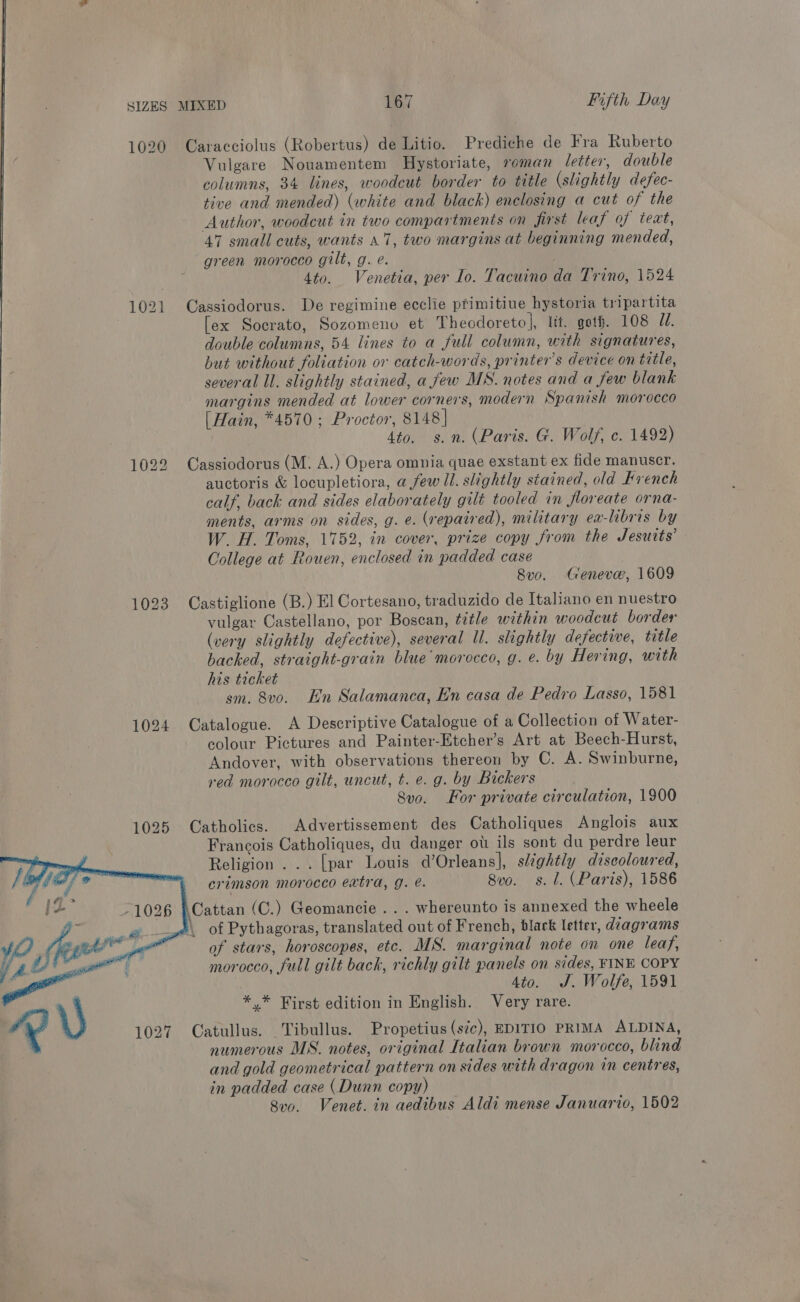 kb 1020 Caracciolus (Robertus) de Litio. Prediche de Fra Ruberto Vulgare Nouamentem Hystoriate, roman letter, double columns, 34 lines, woodcut border to title (slightly defec- tive and mended) (white and black) enclosing a cut of the Author, woodcut in two compartments on first leaf of teat, 47 small cuts, wants 47, two margins at beginning mended, green morocco gilt, g. e. 4to. Venetia, per Io. Tacuino da Trino, 1524 1021 Cassiodorus. De regimine ecclie ptimitiue hystoria tripartita [ex Socrato, Sozomeno et Theodoreto], lit. get. 108 Ud. double columns, 54 lines to a full column, with signatures, but without foliation or catch-words, printer's device on title, several ll. slightly stained, a few MS. notes and a few blank margins mended at lower corners, modern Spanish morocco [Hain, *4570 ; Proctor, 8148] 4to. s.n. (Paris. G. Wolf, c. 1492) 1022 Cassiodorus (M: A.) Opera omnia quae exstant ex fide manuscr. auctoris &amp; locupletiora, a few ll. slightly stained, old French calf, back and sides elaborately gilt tooled in floreate orna- ments, arms on sides, g. e. (repaired), military ea-libris by W. H. Toms, 1752, in cover, prize copy from the Jesuits’ College at Rouen, enclosed in padded case 8vo. Geneve, 1609 1023 Castiglione (B.) El Cortesano, traduzido de Italiano en nuestro vulgar Castellano, por Boscan, title within woodcut border (very slightly defective), several Il. slightly defective, title backed, straight-grain blue morocco, g. e. by Hering, with his ticket . sm. 8v0o. En Salamanca, En casa de Pedro Lasso, 1581 1024 Catalogue. A Descriptive Catalogue of a Collection of W ater- colour Pictures and Painter-Etcher’s Art at Beech-Hurst, Andover, with observations thereon by C. A. Swinburne, red morocco gilt, uncut, t. e. g. by Bickers 8vo. For private circulation, 1900 1025 Catholics. Advertissement des Catholiques Anglois aux Francois Catholiques, du danger ou ils sont du perdre leur Religion... [par Louis d’Orleans], slightly discoloured, crimson morocco extra, J. e. 8vo. ss. 1. (Paris), 1586 \Cattan (C.) Geomancie .. . whereunto is annexed the wheele of Pythagoras, translated out of French, black letter, diagrams of stars, horoscopes, etc. MS. marginal note on one leaf, morocco, full gilt back, richly gilt panels on sides, FINE COPY 4to. J. Wolfe, 1591 *,* First edition in English. Very rare. os Catullus. Tibullus. Propetius (sic), EDITIO PRIMA ALDINA, numerous MS. notes, original Italian brown morocco, blind and gold geometrical pattern on sides with dragon in centres, in padded case (Dunn copy) 8vo. Venet. in aedibus Aldi mense Januario, 1502 