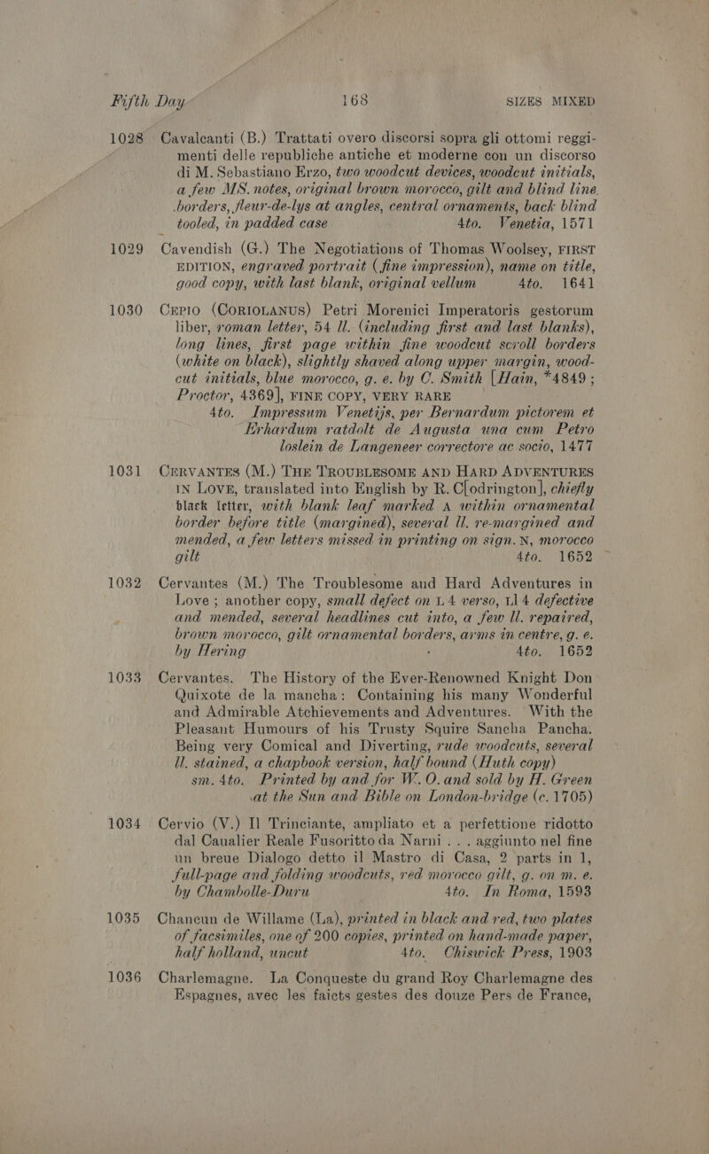 1028 Cavalcanti (B.) Trattati overo discorsi sopra gli ottomi reggi- menti delle republiche antiche et moderne con un discorso di M. Sebastiano Erzo, two woodcut devices, woodcut initials, a few MS. notes, original brown morocco, gilt and blind line. borders, fleur-de-lys at angles, central ornaments, back blind tooled, in padded case 4to. Venetia, 1571 1029 Cavendish (G.) The Negotiations of Thomas Woolsey, FIRST EDITION, engraved portrait (fine impression), name on title, good copy, with last blank, original vellum 4to. 1641 1030 Cxrpio (CorioLaANnus) Petri Morenici Imperatoris gestorum liber, soman letter, 54 Ul. (including first and last blanks), long lines, first page within fine woodcut scroll borders (white on black), slightly shaved along upper margin, wood- cut initials, blue morocco, g. e. by C. Smith [Hain, *4849 ; Proctor, 4369], FINE COPY, VERY RARE 4to. Impressum Venetijs, per Bernardum pictorem et Hrhardum ratdolt de Augusta una cum Petro loslein de Langeneer correctore ac socio, 1477 1031 Cervantes (M.) THE TROUBLESOME AND HARD ADVENTURES iN Love, translated into English by R. C[odrington], chiefly black {etter, with blank leaf marked A within ornamental border before title (margined), several Ul. re-margined and mended, a few letters missed in printing on sign. N, morocco gilt 4to. 1652 1032 Cervantes (M.) The Troublesome and Hard Adventures in Love ; another copy, small defect on 4 verso, L14 defective and mended, several headlines cut into, a few ll. repaired, brown morocco, gilt ornamental borders, arms in centre, g. é. by Hering Ato. 1652 1033 Cervantes. The History of the Ever-Renowned Knight Don Quixote de la mancha: Containing his many Wonderful and Admirable Atchievements and Adventures. With the Pleasant Humours of his Trusty Squire Sancha Pancha. Being very Comical and Diverting, rude woodcuts, several li. stained, a chapbook version, half bound (Huth copy) sm. 4to. Printed by and for W.O.and sold by H. Green at the Sun and Bible on London-bridge (c. 1705) 1034 Cervio (V.) Il Trinciante, ampliato et a perfettione ridotto dal Caualier Reale Fusoritto da Narni.. . aggiunto nel fine un breue Dialogo detto il Mastro di Casa, 2 parts in 1, Sull-page and folding woodcuts, réd morocco gilt, g. on m. e. by Chambolle-Duru 4to. In Roma, 1593 1035 Chancun de Willame (La), printed in black and red, two plates of facsimiles, one of 200 copies, printed on hand-made paper, half holland, uncut 4to. Chiswick Press, 1903 1036 Charlemagne. La Conqueste du grand Roy Charlemagne des Espagnes, avec les faicts gestes des douze Pers de France,