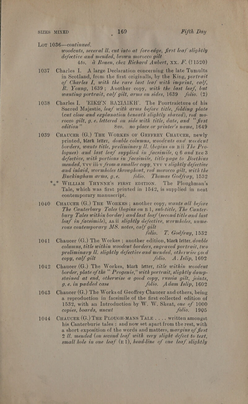 Lot 1036—continued. woodcuts, several ll. cut into at fore-edge, first leaf slightly defective and mended, brown morccco gilt ° 4to. @&amp; Rouen, chez Richard Aubert, xx. F. (21520) 1037 Charles I. A large Declaration concerning the late Tumults in Scotland, from the first originalls, by the King, portrait of Charles I, with the rare last leaf with imprint, calf, R. Young, 1639; Another copy, with the last leaf, but wanting portrait, calf gilt, arms on sides, 1639 folio. (2) 1038 CharlesI. “EIKQ’N BASIAIKH’. The Pourtraicture of his Sacred Majestie, leaf with arms before title, folding plate (cut close and explanation beneath slightly shaved), red mo- - rocco gilt, g. e. lettered on side with title, date, and “ first edition” ! 8vo. no place or printer’s name, 1649 1039 CHaAucer (G.) THE WorkKrEs OF GEFFREY CHAUCER, newly printed, flack letter, double columns, woodcuts and wocdcut borders, wants title, preliminary ll. (begins on Bii The Pro- logues) and last leaf supplied in jJacsimile, Q 6 and Eee 3 defective, with portions in facsimile, title-page to Loethius mended, Vvv iii-v froma smaller copy, Vvv v slightly defective and inlaid, wormholes throughout, red morocco gilé, with the Buckingham arms, g. e. folio. Thomas Godfray, 1532 *,* WILLIAM 'THYNNE’S FIRST EDITION. The Ploughman’s Tale, which was first printed in 1542, is supplied in neat contemporary manuscript. 1040 CHaucer (G.) THE Workss ; another copy; wants all before The Canterbury Tales (begins on B1, sub-title, The Canter- bury Tales within border) and last leaf (second title and last leaf in facsimile), Aaii slightly defective, wormholes, nume- rous contemporary MS. notes, calf gilt folio. T. Godfray, 1532 1041 Chaucer (G.) The Workes ; another edition, black letter, double columns, title within woodcut borders, engraved portrait, two preliminary ll. slightly defective and mended, otherwise gard copy, calf gilt Solio. &lt;A.TIslip, 1602 1042 Chaucer (G.) The Workes, black letter, ttle within woodcut border, plate of the “ Progenie,” with portrait, slightly damp- stained at end, otherwise a good copy, russia gilt, joints, g.e. in padded case Solio. Adam Islip, 1602 1043 Chaucer (G.) The Works of Geoffrey Chaucer and others, being a reproduction in facsimile of the first collected edition of 1532, with an Introduction by W. W. Skeat, one af 1000 copies, boards, uncut — folio. 1905 1044 CHAvucrr (G.) Toe PLoUGH-MANS TALE. ... written amongst his Canterburie tales : and now set apart from the rest, with a short exposition of the words and matters, margins of first 2 Il. mended (on second leaf with very slight defect to teat, small hole in one leaf (m1), head-line of one leaf. slightly