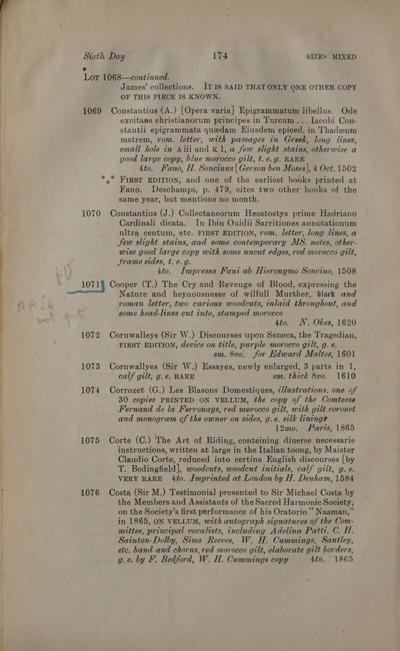  Siath Day 174 SIZES MIXED 6 Lot 1068—continued. James’ collections. IT1IS SAID THATONLY ONE OTHER COPY OF THIS PIECE IS KNOWN. 1069 Constantius (A.) [Opera varia] Epigrammatum libellus. Ode excitams christianorum principes in Turcum... Jacobi Con- stantil epigrammata quedam Eiusdem epiced. in Thadzeum matrem, rom. letter, with passages in Greek, long lines, small hole in Aiiiand K1, a few slight stains, otherwise a good large copy, blue morocco gilt, t. é.g. RARE 4to. Fano, H. Soncinus | Gerson ben Moses], 4 Oct. 1502 *,* FIRST EDITION, and one of the earliest books printed at Fano. Deschamps, p. 479, cites two other books of the same year, but mentions no month. 1070 Constantius (J.) Collectaneorum Hecatostys prime Hadriano Cardinali dicata. In Ibin Ouidii Sarritiones annotationum ultra. centum, etc. FIRST EDITION, vom. letter, long lines, a Jew slight stains, and some contemporary MS. notes, other- wise good large copy with some uncut edges, red morocco gilt, Srame sides, t. e.g. 4to. Impressa Fani ab Hieronymo Soncino, 1508 Nature and heynousnesse of wilfull Murther, black and roman letter, two curious woodcuts, inlaid throughout, and some head-lines cut into, stamped morocco 4to. N. Okes, 1620 1072 Cornwalleys (Sir W.) Discourses upon Seneca, the Tragedian, FIRST EDITION, device on title, purple morocco gilt, g. e. sm. 8vo. for Edward Maltes, 1601 1073 Cornwallyes (Sir W.) Essayes, newly enlarged, 3 parts in 1, calf gilt, g.e. RARE sm. thick 8vo. - 1610 1074 Corrozet (G.) Les Blasons Domestiques, ¢llustrations, one of 30 copies PRINTED ON VELLUM, the copy of the Comtesse Fernand de la Ferronays, red morocco gilt, with gilt coronet and monogram of the owner on sides, g.e. silk linings 12mo. Parts, 1865 1075 Corte (C.) The Art of Riding, conteining diuerse necessarie instructions, written at large in the Italian toong, by Maister Claudio Corte, reduced into certine English discourses [by T. Bedingfield], woodcuts, woodcut initials, calf gilt, :g. e. VERY RARE 4to. Imprinted at London by H. Denham, 1584 1076 Costa (Sir M.) Testimonial presented to Sir Michael Costa by the Members and Assistants of the Sacred Harmonic Society, on the Society’s first performance of his Oratorio “‘ Naaman,” in 1865, ON VELLUM, with autograph signatures of the Com- _ mittee, principal vocalists, including Adelina Patti, C. H. Sainton-Dolby, Sims Reeves, W. H. Cummings, Santley, etc. band and chorus, red morocco gilt, elaborate gilt borders, g.e. by F. Bedford, W. H. Cummings copy 4to. 1865