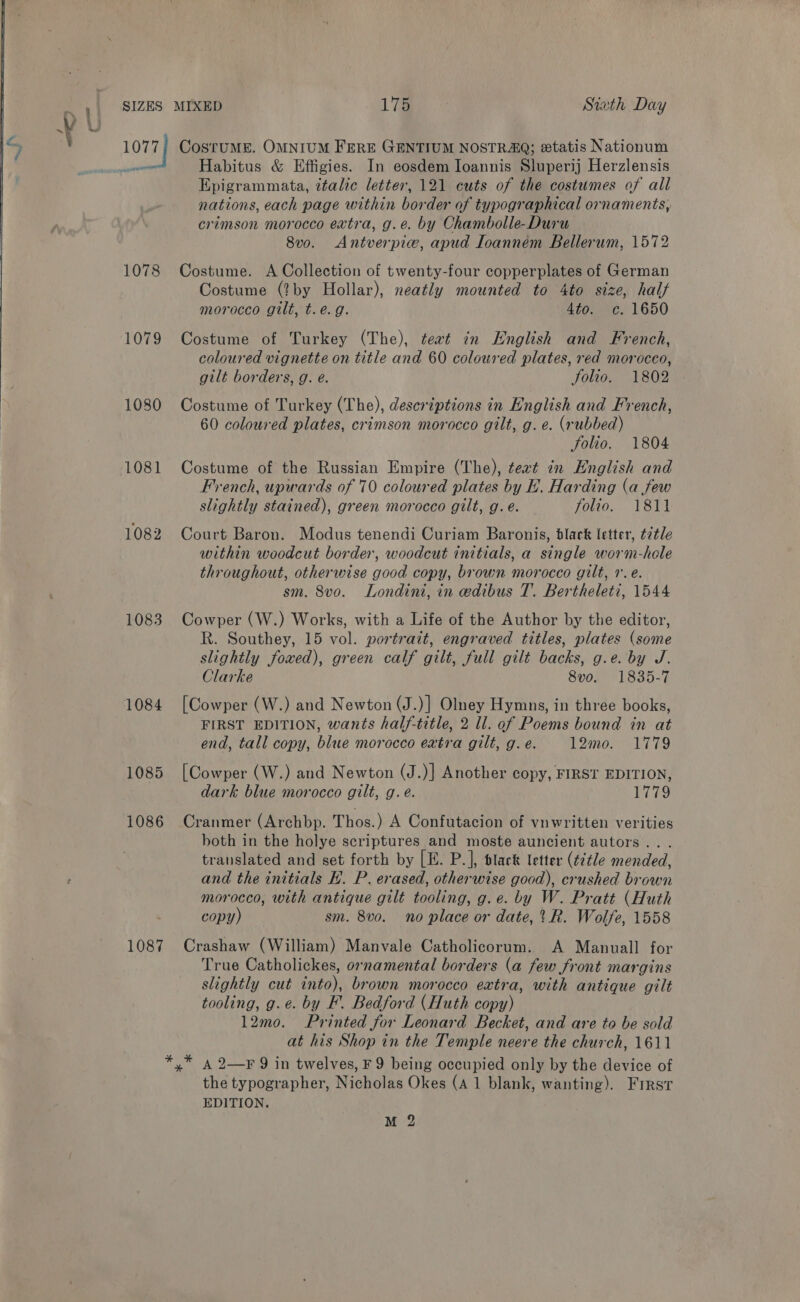  peer 1078 1079 1080 1081 1082 1083 1086 1087 Habitus &amp; Effigies. In eosdem Ioannis Sluperij Herzlensis Epigrammata, italic letter, 121 cuts of the costumes of all nations, each page within border of typographical ornaments, crimson morocco extra, g.e. by Chambolle-Duru 8v0. Antverpie, apud Ioannem Bellerum, 1572 Costume. A Collection of twenty-four copperplates of German Costume (?by Hollar), neatly mounted to 4to size, half morocco gilt, t.e.g. Atoume. 1650 Costume of Turkey (The), teat in English and French, coloured vignette on title and 60 coloured plates, red morocco, gilt borders, g. eé. Solio. 1802 Costume of Turkey (The), descrtptions in English and French, 60 coloured plates, crimson morocco gilt, g. e. (rubbed) Solio. 1804 Costume of the Russian Empire (The), teat in English and French, upwards of 70 coloured plates by EL. Harding (a few slightly stained), green morocco gilt, g.e. folio. 1811 Court Baron. Modus tenendi Curiam Baronis, black letter, t2tle within woodcut border, woodcut initials, a single worm-hole throughout, otherwise good copy, brown morocco gilt, r.e. sm. 8vo. Londini, in edibus T. Bertheleti, 1544 Cowper (W.) Works, with a Life of the Author by the editor, R. Southey, 15 vol. portrait, engraved titles, plates (some slightly foxed), green calf gilt, full gilt backs, g.e. by J. Clarke SOR 1835-7 [Cowper (W.) and Newton (J.)} Olney Hymns, in three books, FIRST EDITION, wants half-title, 2 ll. of Poems bound in at end, tall copy, blue morocco extra gilt, g. e. 12mo. 1779 [Cowper (W.) and Newton (J.)} Another copy, FIRST EDITION, dark blue morocco gilt, g.e. 1779 Cranmer (Archbp. Thos.) A Confutacion of vnwritten verities both in the holye scriptures and moste auncient autors.. . translated and set forth by [E. P.], black letter (¢¢¢le mended, and the initials KE. P. erased, otherwise good), crushed brown morocco, with antique gilt tooling, g.e. by W. Pratt (Huth copy) sm. 8vo. no place or date,’ R. Wolfe, 1558 Crashaw (William) Manvale Catholicorum. A Manuall for True Catholickes, ornamental borders (a few front margins slightly cut into), brown morocco extra, with antique gilt tooling, g.e. by F. Bedford (Huth copy) 12mo. Printed for Leonard Becket, and are to be sold at his Shop in the Temple neere the church, 1611 A 2—F 9 in twelves, F 9 being occupied only by the device of the typographer, Nicholas Okes (A 1 blank, wanting). Frrst EDITION.