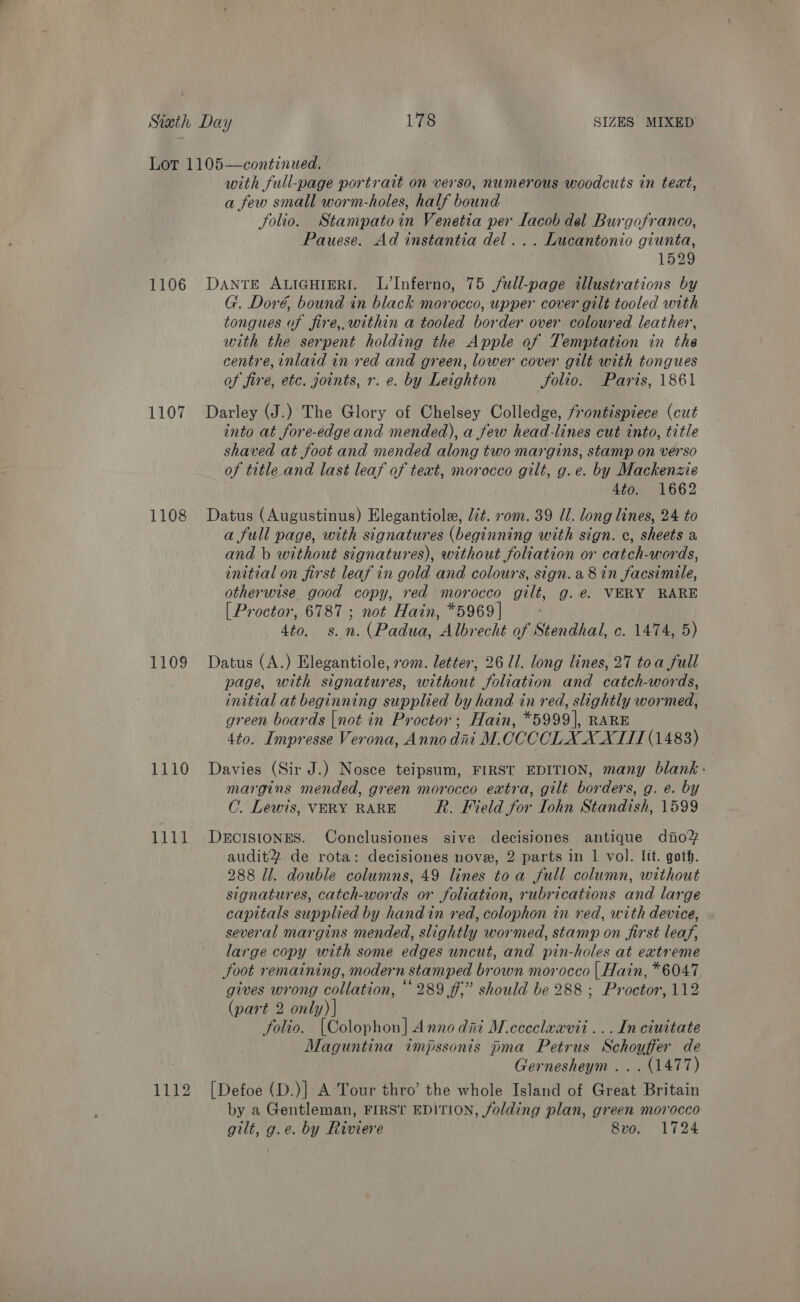 1106 1107 1108 1109 1110 1111 11gy with full-page portrait on verso, numerous woodcuts in text, a few small worm-holes, half bound folio. Stampatoin Venetia per Lacob del Burgofranco, Pauese. Ad instantia del... Lucantonio giunta, 1529 DANTE ALIGHIERI. L’Inferno, 75 full-page illustrations by G. Doré, bound in black morocco, upper cover gilt tooled with tongues of fire,,within a tooled border over coloured leather, with the serpent holding the Apple of Temptation in the centre, inlaid in red and green, lower cover gilt with tongues of fire, etc. joints, r. e. by Leighton Solio. Paris, 1861 Darley (J.) The Glory of Chelsey Colledge, frontispiece (cut into at fore-edgeand mended), a few head-lines cut into, title shaved at foot and mended along two margins, stamp on verso of title and last leaf of text, morocco gilt, g.e. by Mackenzie 4to. 1662 Datus (Augustinus) Elegantiole, lit. vom. 39 Ul. long lines, 24 to a full page, with signatures (beginning with sign. ¢, sheets a and b without signatures), without foliation or catch-words, initial on first leaf in gold and colours, sign. a8 in facsimile, otherwise. good copy, red morocco gilt, g.ée. VERY RARE [ Proctor, 6787 ; not Hain, *5969 | 4to. s.n. (Padua, Albrecht of Stendhal, c. 1474, 5) Datus (A.) Elegantiole, 70m. letter, 26 ll. long lines, 27 toa full page, with signatures, without foliation and catch-words, initial at beginning supplied by hand in red, slightly wormed, green boards |not in Proctor; Hain, *5999], RARE 4to. Impresse Verona, Anno dat M.CCCCLX XXIII (1483) Davies (Sir J.) Nosce teipsum, FIRST EDITION, many blank» margins mended, green morocco extra, gilt borders, g. e. by C. Lewis, VERY RARE R. Field for Iohn Standish, 1599 DECISIONES. Conclusiones sive decisiones antique dino auditY% de rota: decisiones nove, 2 parts in 1 vol. Itt. goth. 288 Il. double columns, 49 lines toa full column, without signatures, catch-words or foliation, rubrications and large capitals supplied by hand in red, colophon in red, with device, several margins mended, slightly wormed, stamp on first leaf, large copy with some edges uncut, and pin-holes at extreme foot remaining, modern stamped brown morocco | Hain, *6047 gives wrong collation, “289 ff,” should be 288 ; Proctor, 112 (part 2 only) | folio. [Colophon] Anno dai M.cccclaavii ...In ciuitate Maguntina impssonis pma Petrus Schoyffer de Gernesheym ... (1477) [Defoe (D.)] A Tour thro’ the whole Island of Great Britain by a Gentleman, FIRST EDITION, folding plan, green morocco gilt, g.e. by Riviere 8vo. 1724
