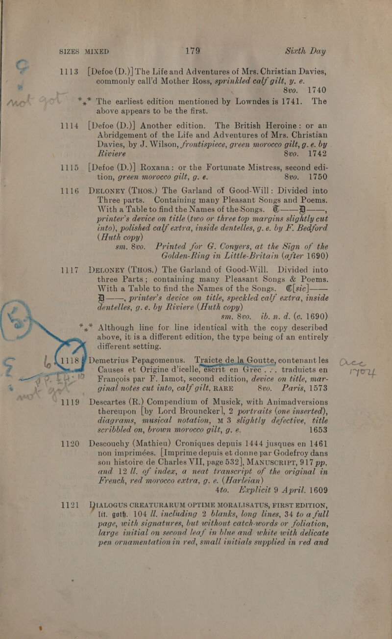 1113 [Defoe (D.)]'The Life and Adventures of Mrs. Christian Davies, ; commonly call’d Mother Ross, sprinkled calf gilt, y. e. vain | - 8vo. 1740 At *,* The earliest edition mentioned by Lowndes is 1741. The above appears to be the first. 1114 [Defoe (D.)] Another edition. The British Heroine: or an Abridgement of the Life and Adventures of Mrs. Christian Davies, by J. Wilson, frontispiece, green morocco gilt, g. e. by Riviere 8vo. 1742 1115 [Defoe (D.)] Roxana: or the Fortunate Mistress, second edi- tion, green morocco gilt, g. eé. 8vo. 1750 1116 DeEtoney (THos.) The Garland of Good-Will: Divided into Three parts. Containing many Pleasant Songs and Poems. With a Table to find the Names of the Songs. ©@——-H—— b into), polished calf extra, inside dentelles, g.e. by F. Bedford (Huth copy) sm. 8vo. Printed for G. Conyers, at the Sign. of the Golden-Ring in Little-Britain (after 1690) 1117 Devongy (THos.) The Garland of Good-Will. Divided into three Parts; containing many Pleasant Songs &amp; Poems. With a Table to find the Names of the Songs. @[s¢¢|—— B——., printers device on title, speckled calf extra, inside dentelles, g.e. by Riviere (Huth copy) sm. 8vo. ib. n. d. (ec. 1690) Although line for line identical with the copy described above, it is a different edition, the type being of an entirely different setting.  ¢” 1118 # Demetrius Pepagomenus. ‘Traicte de ls Goutte, contenant les a ‘Tee. * Causes et Origine d’icelle, escrit en Gree... traduicts en “ 4] 5 Libs! Francois par F. Iamot, second edition, device on title, mar- % i AN ginal notes cut into, calf gilt, RARE 8vo. Paris, 1573 1119 Descartes (R.) Compendium of Musick, with Animadversions thereupon [by Lord Brouncker|, 2 portraits (one inserted), diagrams, musical notation, M 3 slightly defective, title scribbled on, brown morocco gilt, g. e. 1653 1120 Descouchy (Mathieu) Croniques depuis 1444 jusques en 1461 non imprimées. [Imprime depuis et donne par Godefroy dans son histoire de Charles VII, page 532], MANUSCRIPT, 917 pp. and 12 Ul. of indea, a neat transcript of the original in French, red morocco extra, g. e. (Harleian) 4to. KHexplicit 9 April. 1609 T1323 IALOGUS CREATURARUM OPTIME MORALISATUS, FIRST EDITION, lit. goth. 104 Ul. tncluding 2 blanks, long lines, 34 to a full page, with signatures, but without catch-words or foliation, large initial on second leaf in blue and white with delicate pen ornamentationin red, small initials supplied in red and