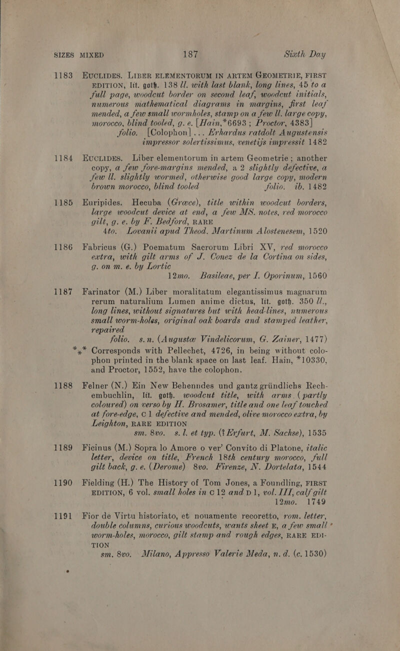  SIZES 1183 1184 1185 1186 1187 1188 1189 1190 PALSt EucLipes. LIBER ELEMENTORUM IN ARTEM GEOMETRIE, FIRST EDITION, lit. goth. 138 Ul. with last blank, long lines, 45 toa full page, woodcut border on second leaf, woodcut initials, numerous mathematical diagrams in margins, first leaf mended, a few small wormholes, stamp on a few ll. large copy, morocco, blind tooled, g. e. |Hain,*6693 ; Proctor, 4383] folio. [Colophon]... Erhardus ratdolt Augustensis impressor solertissimus, venetijs impressit 1482 Eucuipres. Liber elementorum in artem Geometrie ; another copy, a few fore-margins mended, a2 slightly defective, a Jew ll. slightly wormed, otherwise good large copy, modern brown morocco, blind tooled Solio. ab. 1482 Euripides. Hecuba (Grace), title within woodcut borders, large woodcut device at end, a few MS. notes, red morocco gilt, g. e. by KF. Bedford, RARE 4to. Lovanii apud Theod. Martinum Alostenesem, 1520 Fabricus (G.) Poematum Sacrorum Libri XV, xed morocco extra, with gilt arms of J. Conez de la Cortina on sides, g. on m. e. by Lortic 12mo. Basileae, per I. Oporinum, 1560 Farinator (M.) Liber moralitatum elegantissimus magnarum rerum naturalium Lumen anime dictus, lit. goth. 350 //., long lines, without signatures but with head-lines, numerous small worm-holes, original oak boards and stamped leather, repaired folio. s.n. (Auguste Vindelicorum, G. Zainer, 1477) Corresponds with Pellechet, 4726, in being without colo- phon printed in the blank space on last leaf. Hain, *10330, and Proctor, 1552, have the colophon. Felner (N.) Ein New Behenndes und gantz griindlichs Rech- embuchlin, lit. goth. woodcut title, with arms. ( partly coloured) on verso by H. Brosamer, title and one leaf touched at fore-edge, © 1 defective and mended, olive morocco extra, by Leighton, RARE EDITION sm. 8vo0. s. 1. et typ. (1 Erfurt, M. Sachse), 1535 Ficinus (M.) Sopra lo Amore o ver’ Convito di Platone, ¢talic letter, device on title, French 18th century morocco, full gilt back, g.e. (Derome) 8vo, Firenze, N. Dortelata, 1544 Fielding (H.) The History of Tom Jones, a Foundling, FIRST EDITION, 6 vol. small holes in C12 and D1, vol. ILL, calf gilt 12mo. 1749 Fior de Virtu historiato, et nouamente recoretto, 10m. letter’, double columns, curious woodcuts, wants sheet 8, a few small ’ worm-holes, morocco, gilt stamp and rough edges, RARE EDI- TION sm. 8vo. Milano, Appresso Valerie Meda, n. d. (c. 1530)