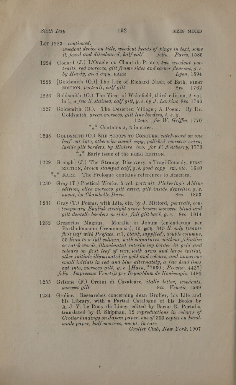 Lor 1223—continued. woodcut device on title, woodcut heads of kings in teat, some ll. foaed and discoloured, half calf Jolio. Paris, 1585 1224 Godard (J.) L’Oracle ou Chant de Protee, two woodcut por- traits, red morocco, gilt frame sides and corner fleurons, g. e. by Hardy, good copy, RARE Lyon, 1594 1225 [Goldsmith (O.)] The Life of Richard Nash, of Bath, FIRST EDITION, portrazt, calf gilt 8vo. 1762 1226 Goldsmith (O.) The Vicar of Wakefield, Phird edition, 2 vol. in 1, a few Il. stained, calf gilt, y. e. by J. Larkins 8vo.1766 1227 Goldsmith (O.). The Deserted Village; A Poem. By Dr. Goldsmith, green morocco, gilt line borders, t. e. g. . 12mo. for W. Griffin, 1770 *,* Contains A, B In sixes. 12238 GoLpsmirH (O.) SHE Stoors To ConquER, catch-word on one leaf cut into, otherwise sound copy, polished morocco extra, inside gilt borders, by Riviere 8vo. for F. Newberry, 1773 *,.* Early issue of the FIRST EDITION. 1229 Glough] WJ.) The Strange Discovery, a Tragi-Comedy, FIRST EDITION, brown stamped calf, g.e. good copy sm.4to. 1640 *,* RARE. The Prologue contains references to America. 1230 Gray (T.) Poetical Works, 5 vol. portrait, Pickering’s Aldine edition, olive morocco gilt extra, gilt inside dentelles, g. e. uncut, by Chambolle-Duru 8v0o. 1853 1231 Gray (T.) Poems, with Life, ete. by J. Mitford, portrait, con- - temporary English straight-grain brown morocco, blind and gilt dentelle borders on sides, full gilt back, g.e. 8vo. 1814 1232 Gregorius Magnus. Moralia in Jobum (emendatum per Bartholomeum Cremonensis), lit. got. 345 Jl. only (wants first leaf with Preface, 01, blank, supplied), double columns, 55 lines to a full column, with signatures, without joliation or catch-words, illuminated interlacing border in gold and colours on first leaf of teat, with arms and large initial, other initials illuminated in gold and colours, and numerous small initials in ved and blue alternately, a few head-lines cut into, morocco gilt, g. e. |Hain, *7930; Proctor, 4437] folio. Impressuz Venetijs per Reynaldum de Nouimagio, 1480 1233 Grisone (F.) Ordini di Cavaleare, étalic letter, woodcuts, morocco gilt 8v0. Venetie, 1569 1234 Grolier. Researches concerning Jean Grolier, his Life and his Library, with a Partial Catalogue of his Books by A.J. V. Le Roux de Lincy, edited by Baron R. Portalis, translated by C. Shipman, 12 reproductions in colours of Grolier bindings on Japan paper, one of 300 copies on hand- made paper, half morocco, uncut, in case Grolier Club, New York, 1907