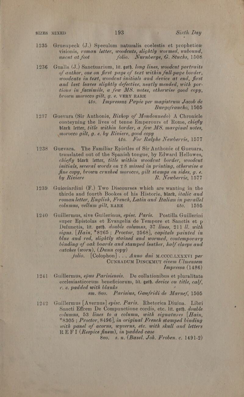 1237 1241 1242 MIXED 193 ! Siath Day Gruenpeck (J.) Speculum naturalis coelestis et prophetice visionis, roman letter, woodcuts, slightly wormed, unbound, uncut at foot folio. Nurnberge, G. Stuchs, 1508 Gualla (J.) Sanetuarium, Itt. goth. long lines, woodcut portraits of author, one on first page of text within full-page border, woodcuts in text, woodcut initials and device at end, first and last leaves slightly defective, neatly mended, with por- tions in facsimile, a few MS. notes, otherwise good copy, brown morocco gilt, g. e. VERY RARE 3 4to. Impressuz Papie per magisirum Jacob de Burgofrancho, 1505 Guevara (Sir Anthonie, Bishop of Mondonnedo) A Chronicle conteyning the lives of tenne Emperours of Rome, chiefly black letter, title within border, a few MS. marginal notes, morocco gilt, g. @. by Riviere, good copy 4to. For Ralphe Newberrie, 1577 Guevara. The Familiar Epistles of Sir Anthonie of Gueuara, translated out of the Spanish tongue, by Edward Hellowes, chiefly tlack letter, title within woodcut border, woodcut initials, several words on T8 missed in printing, otherwise a jine copy, brown crushed morocco, gilt stamps on sides, g. e. by Riviere R. Newberrie, 1577 Guicciardini (F.) Two Discourses which are wanting in the thirde and fourth Bookes of his Historie, black, ztalic and roman letter, Hnglish, Krench, Latin and Italian in parallel columns, vellum gilt, RARE 4to. 1595 Guillermus, sive Guilerinus, episc. Paris. Postilla Guillerini super Hpistolas et Evangelia de Tempore et Sanctis et Defunctis, lit. goth. double columns, 37 lines, 211 Ul. with signs. | Hain, *8265; Proctor, 2568], capitals painted in blue and red, slightly stained and wormed, contemporary binding of oak boards and stamped leather, half clasps and catches (worn), (Dunn copy) folio. [Colophon }: . Anno dni M.CCCC.LXXXVI per CuNRADUM DINCKMUT civem Ulmensem Impressa (1486) Guillermus, epus Parisiensis. De collationibus et pluralitate w ohe aes beneficiorum, Jit. goth. device on title, calf, . @. padded with blanks sm. 8vo. Parisius, Gaufridi de Marnef 1505 Guillermus [Avernus] epise. Paris. Rhetorica Divina. Libri Sancti Effrem De Compunctione cordis, ete. lit. goth. double columns, 53 lines to a column, with signatures | Hain, *8305 ; Proctor, 8496 |, in original French stamped binding with panel of acorns, wyverns, etc. with skull and letters REFI (Respice finem), in padded case 8vo. s.n. (Basel. Joh. Froben. c. 1491-2)