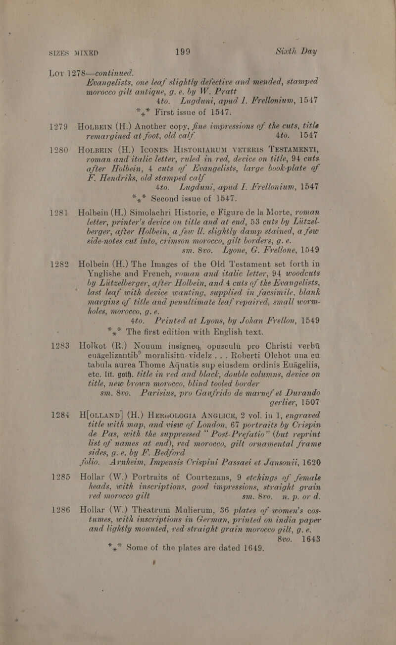 Lor 1278—continued. Evangelists, one leaf slightly defective and mended, stamped morocco gilt antique, g.e. by W. Pratt 4to. Lugduni, apud 1. Frellonium, 1547 *,* First issue of 1547. 1279 Hoxpurn (H.) Another copy, fine impressions of the cuts, title remargined at foot, old calf dio. 1547 1280 Honpetn (H.) Icones HIsToRIARUM VETERIS TESTAMENTI, roman and italic letter, ruled in red, device on title, 94 cuts. after Holbein, 4 cuts of Evangelists, large book-plate of F. Hendriks, old stamped calf 4to. Lugduni, apud I. Frellonium, 1547 *,* Second issue of 1547. 1281 Holbein (H.) Simolachri Historie, e Figure de la Morte, roman letter, printer’s device on title and at end, 53 cuts by Litzel- berger, after Holbein, a few Ul. slightly damp stained, a few -side-notes cut into, crimson morocco, gilt borders, g. e. sm. 8vo. Lyone, G. F'rellone, 1549 1282 Holbein (H.) The Images of the Old Testament set forth in Ynglishe and French, roman and italic letter, 94 woodcuts by Lutzelberger, after Holbein, and 4 cuts of the Evangelists, last leaf with device wanting, supplied in facsimile, blank margins of title and penultimate leaf repaired, small worm- holes, morocco, g. e. 4to. Printed at Lyons, by Johan Frellon, 1549 *,* The first edition with English text. 1283 Holkot (R.) Nouum insigneq opusculii pro Christi verbi euagelizantib’ moralisiti- videlz ... Roberti Olchot una ca tabula aurea Thome Aqnatis sup eiusdem ordinis Huageliis, etc. lit. goth. t2tle in ved and black, double columns, device on title, new brown morocco, blind tooled border sm. 8vo. Parisius, pro Gaufrido de marnef et Durando gerlier, 1507 1284 Hlortanp] (H.) HerwoLocia ANGLICE, 2 vol. in 1, engraved title with map, and view of London, 67 portraits by Crispin de Pas, with the suppressed ‘‘ Post-Prefatio” (but reprint list of names at end), red morocco, gilt ornamental frame sides, g.e. by EF. Bedford Solio. Arnheim, Impensis Crispini Passaei et Jansonii, 1620 1285 Hollar (W.) Portraits of Courtezans, 9 etchings of female heads, with inscriptions, good impressions, straight grain red morocco gilt sm. 8vo. n. p. or d. 1286 Hollar (W.) Theatrum Mulierum, 36 plates of women’s cos- tumes, with inscriptions in German, printed on india paper and lightly mounted, red straight grain morocco gilt, g. e. Ae 8vo. 1643 x Some of the plates are dated 1649.