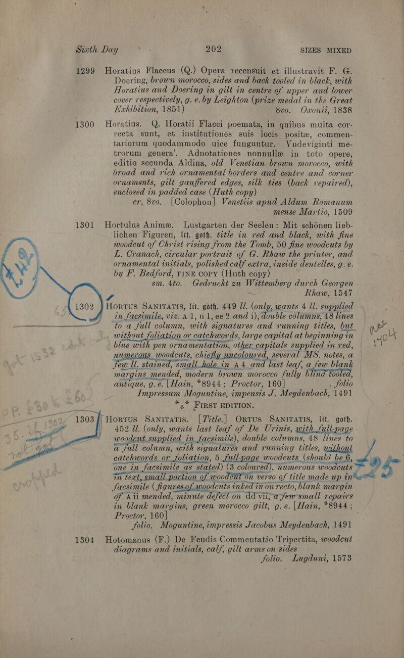 1299 Horatius Flaceus (Q.) Opera recensuit et illustravit F. G. Doering, brown morocco, sides and back tooled in black, with Horatius and Doering in gilt in centre of upper and lower cover respectively, g. e.by Leighton (prize medal in the Great Ewhibition, 1851) 8vo. Oxonii, 1838 1300 Horatius. Q. Horatii Flacci poemata, in quibus multa cor- recta sunt, et institutiones suis locis posite, commen- tariorum quodammodo uice funguntur. Vndeviginti me- trorum genera’. Adnotationes nonnulle in toto opere, editio secunda Aldina, old Venetian brown morocco, with broad and rich ornamental borders and centre and corner ornaments, gilt gauffered edges, silk ties (back repaired), enclosed in padded case (Huth copy) cr. 8vo. [Colophon] Venetits apud Aldum Romanum mense Martio, 1509 1301 Hortulus Anime. Lustgarten der Seelen: Mit schénen lieb- lichen Figuren, lit. got. ¢tatle an red and black, with fine woodcut of Christ rising from the Tomb, 50 fine woodcuts by L. Cranach, circular portrait of G. Rhaw the printer, and ornamental initials, polished calf extra, inside dentelles, g. e. by F. Bedford, FINE cory (Huth copy) sm. 4to. Gedruckt zu Wittemberg durch Georgen , Rhaw, 1547 Hortus SANITATIS, lit. goth. 449 77. (only, wants 4 1. supplied in facsimile, viz. A1, n1, ee 2 and i), double columns, 48 lines ‘to a full column, atith signatures and running Hees but. we without foliation o or catchword ds, large capital at beginning in an 44 blue with pen ornamentation, other capitals supplied in red, \ numerous woodcuts, chiefly. uncoloured, several MS. notes, a jewl ll. stained, sn small..hole. in A4d cand ‘last leaf, a Jew blank Margins mended, modern brown morocco fully blind toole antique, q. 'E. Sain, *8944; Proctor, 160] . AH Impressum Moountine, i peners J. Meydenbach, 1491 aoe FIRST EDITION.  Hortus Saniratis. [Z%tle.] Ortrus SAniTaTIs, lt. goth. 452 Ul. (only, wants last leaf of De Urinis, with, full-page woodeut, supplied in Jacsimile), double columns, 48 lines to a a full column, with signatures and running titles, without catchwords or foliation, 5 full-page woodcuts, (should be 6, petite een ected one ‘in facsimile. as. stated) (3 colourec ), numerous woo touts in text, small.portion of woodéut on verso of title made up inhw™ . Jacsimile ( figures.of. woodcuts inked t in on recto, blank mar gin of Aii mended, minute defect on dd vii, “afer small repatrs in blank margins, green morocco gilt, g. e. | Hain, *8944 ; Proctor, 160] folio: Moguntine, impressis Jacobus Meydenbach, 1491 1304 Hotomanus (F.) De Feudis Commentatio Tripertita, woodcut diagrams and initials, calf, gilt arms on sides folio. Lugduni, 1573  