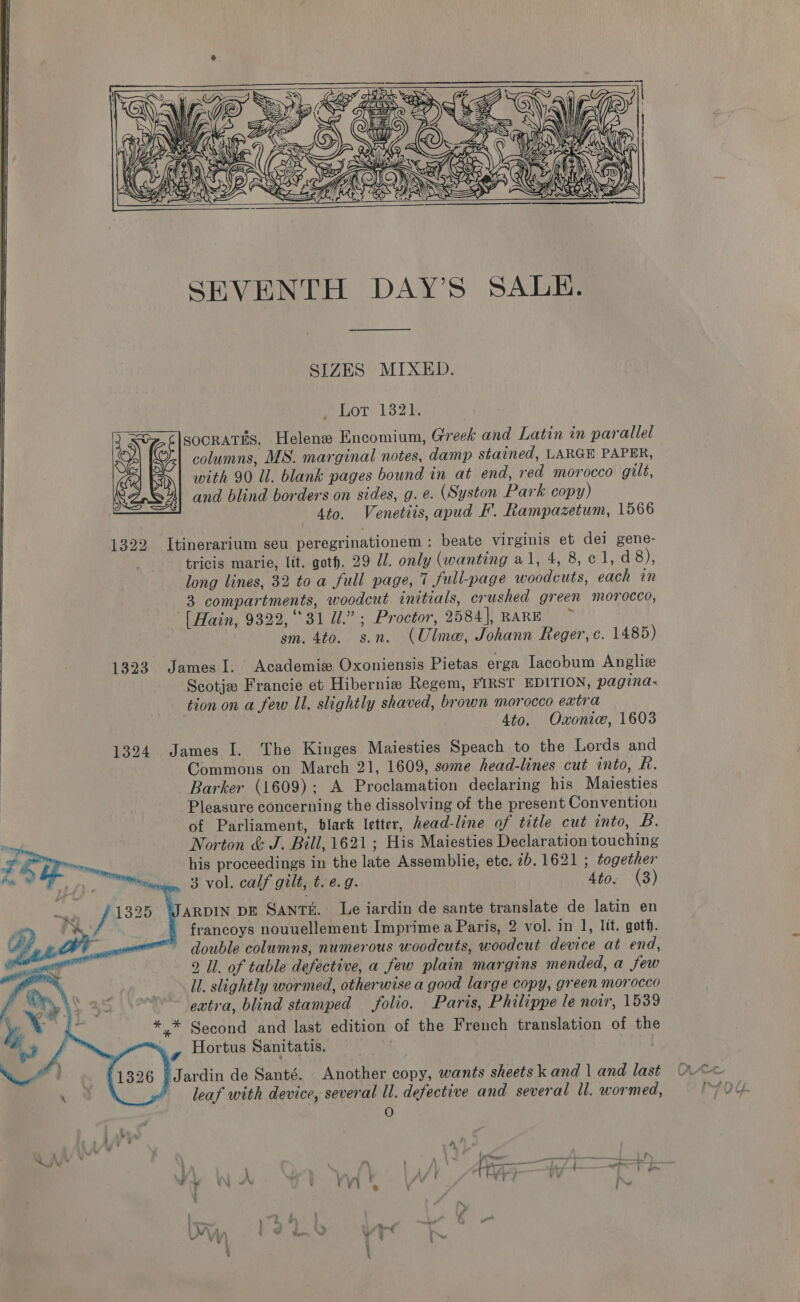  SEVENTH DAY’S SALE. SIZES MIXED. SOT) 132) socratTEs. Helene Encomium, Greek and Latin in parallel columns, MS. marginal notes, damp stained, LARGE PAPER, with 90 Ul. blank pages bound in at end, read morocco gilt, and blind borders on sides, g. e. (Syston Park copy) 4to. Venetiis, apud F. Rampazetum, 1566  1322 Itinerarium seu peregrinationem: beate virginis et dei gene- tricis marie, lit. goth. 29 7. only (wanting al, 4, 8,¢1,d 8), long lines, 32 toa full page, 7 full-page woodcuts, each in 3 compartments, woodcut initials, crushed green morocco, [Hain, 9322, °°31 Ul.” ; Proctor, 2584], RARE sm. 4to. s.n. (Ulme, Johann Reger, c. 1485) 1323 James I. Academiz Oxoniensis Pietas erga Iacobum Anglize Scotjz Francie et Hibernize Regem, FIRST EDITION, pagina- tion on a few Il. slightly shaved, brown morocco extra 4to. Oxoniw, 1603 1324 James I. The Kinges Maiesties Speach to the Lords and Commons on March 21, 1609, some head-lines cut into, R. Barker (1609); A Proclamation declaring his Maiesties Pleasure concerning the dissolving of the present Convention of Parliament, black letter, head-line of title cut into, B. Norton &amp; J. Bill, 1621 ; His Maiesties Declaration touching his proceedings in the late Assemblie, ete. 2b. 1621 ; together 3 vol. calf gilt, t. e.g. 4to. (3) ARDIN DE SAntTE. Le iardin de sante translate de latin en francoys nouuellement Imprimea Paris, 2 vol. in 1, lit, goth. double columns, numerous woodcuts, woodcut device at end, 9 Ul. of table defective, a few plain margins mended, a few ll. slightly wormed, otherwise a good large copy, green morocco extra, blind stamped folio. Paris, Philippe le noir, 1539 *,* Second and last edition of the French translation of the Hortus Sanitatis. |    A Jardin de Santé. Another copy, wants sheets k and | and last leaf with device, several ll. defective and several ll. wormed, O > ‘ we. ms , {> 4 ‘ ‘ ; ‘\. 4 Wwe : \ ys ; Aft ~ ty «* b yr : ry N