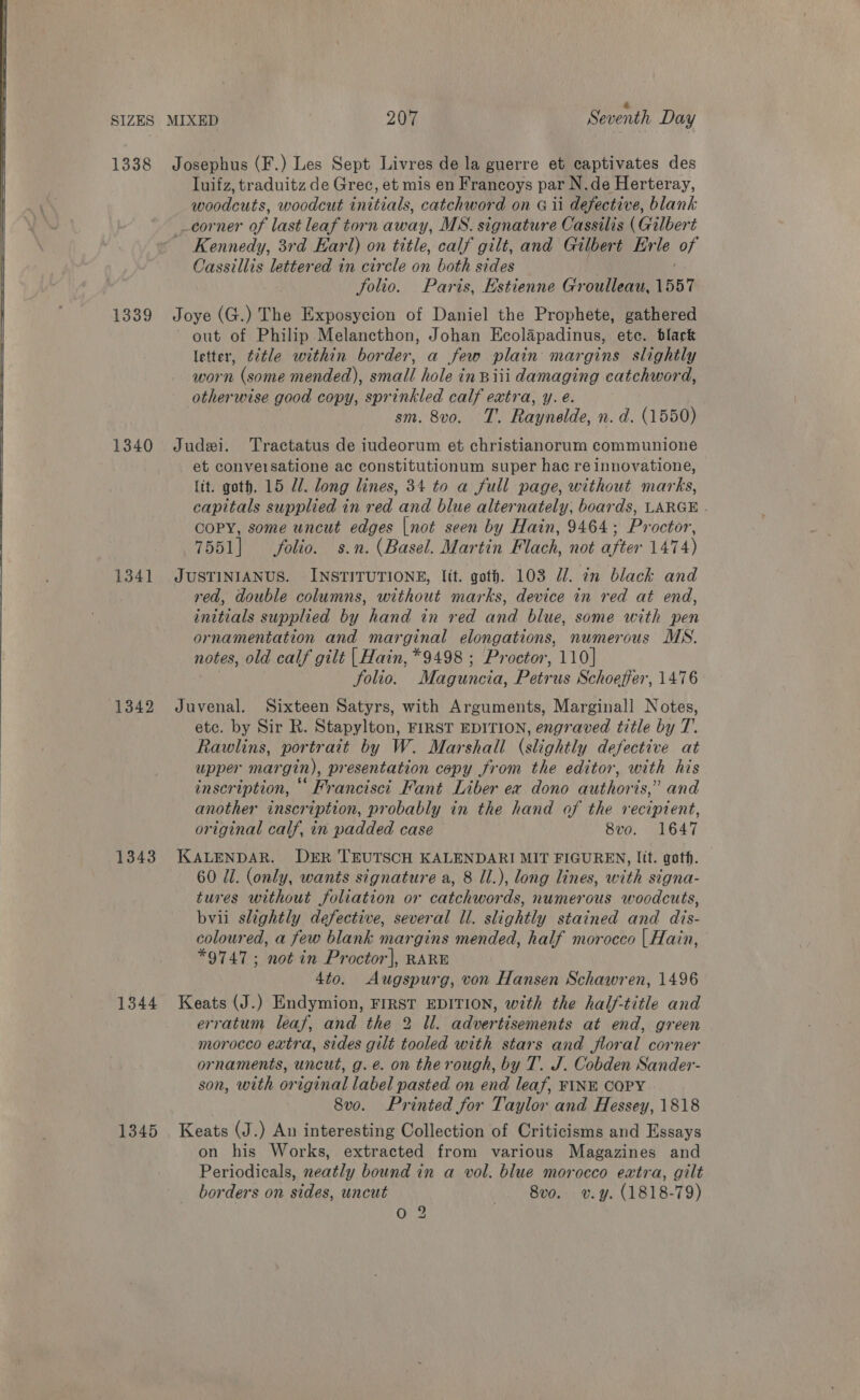     SIZES 1338 1339 1340 1341 1342 1343 1344 1345 MIXED 207 Seventh Day Josephus (F.) Les Sept Livres de la guerre et captivates des luifz, traduitz de Grec, et mis en Francoys par N.de Herteray, woodcuts, woodcut initials, catchword on G ii defective, blank corner of last leaf torn away, MS. signature Cassilis (Gilbert Kennedy, 3rd Earl) on title, calf gilt, and Gilbert Erle of Cassillis lettered in circle on both sides | folio. Paris, Estienne Groulleau, 1557 Joye (G.) The Exposycion of Daniel the Prophete, gathered out of Philip Melancthon, Johan Ecolapadinus, ete. black letter, ¢¢tle within border, a few plain margins slightly worn (some mended), small hole inBiii damaging catchword, otherwise good copy, sprinkled calf extra, y. e. sm. 8vo. T. Raynelde, n. d. (1550) Judi. Tractatus de iudeorum et christianorum communione _ et conversatione ac constitutionum super hac re innovatione, (tt. goth. 15 Ul. long lines, 34 to a full page, without marks, capitals supplied in red and blue alternately, boards, LARGE . COPY, some uncut edges |not seen by Hain, 9464; Proctor, 7551] folio. s.n. (Basel. Martin Flach, not after 1474) JUSTINIANUS. INSTITUTIONE, lit. goth. 103 @/. an black and red, double columns, without marks, device in red at end, initials supplied by hand in red and blue, some with pen ornamentation and marginal elongations, numerous MS. notes, old calf gilt | Hain, *9498 ; Proctor, 110] folio. Maguncia, Petrus Schoeffer, 1476 Juvenal. Sixteen Satyrs, with Arguments, Marginall Notes, ete. by Sir R. Stapylton, FIRST EDITION, engraved title by T’. Rawlins, portrait by W. Marshall (slightly defective at upper margin), presentation copy from the editor, with his inscription, Francisci Fant Liber ex dono authoris,” and another inscription, probably in the hand of the recipient, original calf, in padded case 8vo. 1647 KALENDAR. DER 'TEUTSCH KALENDARI MIT FIGUREN, lit. goth. 60 Ul. (only, wants signature a, 8 Il.), long lines, with signa- tures without foliation or catchwords, numerous woodcuts, bvii slightly defective, several ll. slightly stained and dis- coloured, a few blank margins mended, half morocco | Hain, *9747 ; not in Proctor], RARE 4to. Augspurg, von Hansen Schawren, 1496 Keats (J.) Endymion, FIRST EDITION, with the half-title and erratum leaf, and the 2 Ul. advertisements at end, green morocco extra, sides gilt tooled with stars and floral corner ornaments, uncut, g.e. on the rough, by T. J. Cobden Sander- son, with original label pasted on end leaf, FINE COPY 8vo. Printed for Taylor and Hessey, 1818 Keats (J.) An interesting Collection of Criticisms and Essays on his Works, extracted from various Magazines and Periodicals, neatly bound in a vol. blue morocco extra, gilt borders on sides, uncut —. 8vo. vy. (1818-79) oO 2
