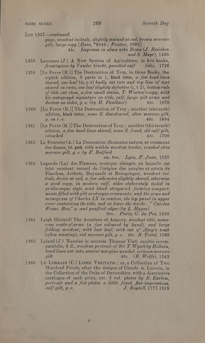 1358 1359 1360 1361 1363 1364 1365 1366 page, woodcut initials, slightly stained at end, brown morocco gilt, large copy | Hain, *9946 ; Proctor, 3982] 4to. Impressa in alma urbe Roma (J. Besicken and 8. Mayr), 1495 Laurence (J.).-A New System of Agriculture, in five books, Frontispiece by Vander Gucht, panelled calf — folio. 1726 [Le Fevre (R.)] The Destruction of Troy, in three Books, the eighth edition, 3 parts in 1, black letter, a few head-lines shaved, one leaf (11, Q 4) badly cut into and top line of text shaved on recto, one leaf slightly defective (1, T 2), bottom rule of title cut close, a few small stains, T. Warton’s copy, with his autograph signature on title, calf, large gilt arms and devices on sides, g. e. (by H. Faulkner) 4to. 1670 [Le Fevre (R.)] The Destruction of Troy ; another (eleventh) edition, black letter, some Il. discoloured, olive morocco gilt, g. on T. @. 4to. 1684 [Le Fevre (R.)]The Destruction of Troy ; another (thirteenth) edition, a few head-lines shaved, some ll. foxed, old calf gilt, rebacked 4to. 1708 Le Fournier(A.) La Decoration dhumaine nature, et ornement des dames, ltt. goth. t2tle within woodcut border, crushed olive morocco gilt, g.e. by F. Bedford sm. 8vo. Lyon, F. Juste, 1537 Legende (La) des Flamens, cronique abregée, en laquelle est faict succinct recueil de l’origine des peuples et estatz de Flandres, Arthois, Haynault et Bourgongne, woodcut ini- tials, device at end, a few side-notes slightly shaved, otherwise a good copy, in modern calf, sides elaborately tooled in grolieresque style, with black strapwork forming compart- ments filled with gilt avabesqueornaments, and the arms and monogram of Charles LX in centres, the top panel in upper cover containing the title, and on lower the words : “* Carolus Franc. Rex,” g. and gauffred edges (by L. Hague) 8vo. Paris, G. du Pré, 1558 Leigh (Gerard) The Accedens of Armory, woodcut title, nume- rous coats-of-arms (a few coloured by hand), and large Solding woodcut, with last leaf, with cut of dsop’s tomb (often wanting), red morocco gilt, g.e. 4to. R. Tottel, 1568 Leland (J.) Naeniae in mortem Thomae Viati equitis incom- parabilis, 6 /., woodcut portrait of Sir T. Wyatt by Holbein, head-lines cut into, several margins mended, crimson morocco gilt | 4to. (R. Wolfe), 1542 Le Lorrain (C.) Liner Veritatis ; or, a Collection of Two Hundred Prints, after the designs of Claude le Lorrain, in the Collection of the Duke of Devonshire, with a descriptive catalogue of each print, etc. 3 vol. plates by R. Earlom, portrait anda few plates a little foxed, fine impressions, calf gilt, g. e. J. Boydell, 1777-1819