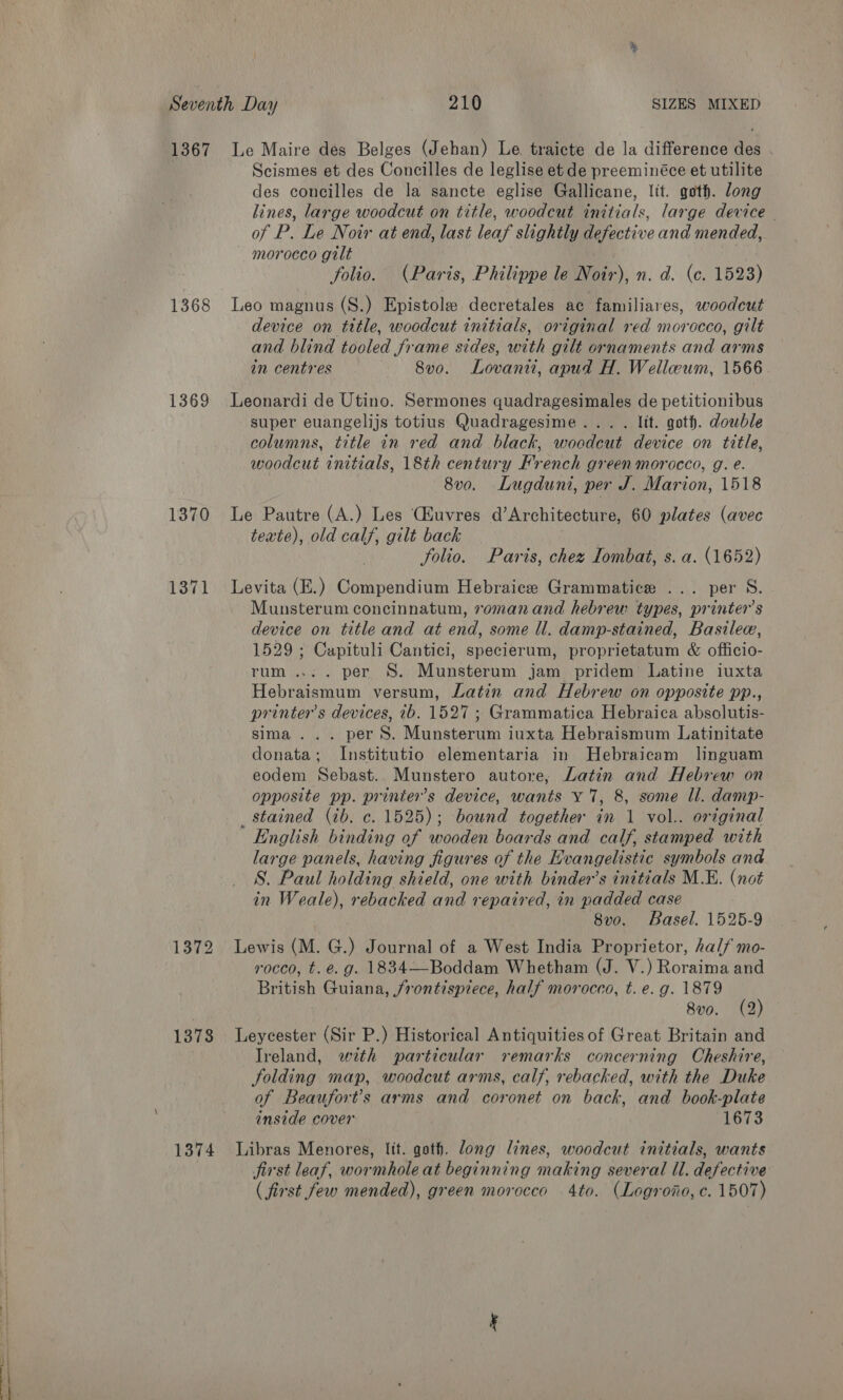 1368 1369 1370 1371 1372 1373 1374 Scismes et des Concilles de leglise et de preeminéce et utilite des concilles de la sancte eglise Gallicane, lit. goth. long lines, large woodcut on title, woodcut initials, large device | of P. Le Noir at end, last leaf slightly defective and mended, morocco gilt folio. (Paris, Philippe le Noir), n. d. (c. 1523) Leo magnus (S.) Epistole decretales ac familiares, woodcut device on title, woodcut initials, original red morocco, gilt and blind tooled frame sides, with gilt ornaments and arms in centres 8vo. Lovaniu, apud H. Welleeum, 1566 Leonardi de Utino. Sermones quadragesimales de petitionibus super euangelijs totius Quadragesime... . lit. goth. dowble columns, title in red and black, woodcut device on title, woodcut initials, 18th century French green morocco, g. e. 8v0. Lugduni, per J. Marion, 1518 Le Pautre (A.) Les (Huvres d’Architecture, 60 plates (avec texte), old calf, gilt back folio. Paris, chez Iombat, s. a. (1652) Levita (E.) Compendium Hebraice Grammatice ... per S. Munsterum concinnatum, romanand hebrew types, printer's device on title and aé end, some ll. damp-stained, Bastlea, 1529 ; Capituli Cantici, specierum, proprietatum «&amp; officio- rum... . per §S. Munsterum jam pridem Latine iuxta Hebraismum versum, Latin and Hebrew on opposite pp., printer's devices, ib. 1527 ; Grammatica Hebraica absolutis- sima... per S. Munsterum iuxta Hebraismum Latinitate donata; Institutio elementaria in Hebraicam linguam eodem Sebast.. Munstero autore, Latin and Hebrew on opposite pp. printer’s device, wants Y 7, 8, some Il. damp- _ stained (ib. c. 1525); bound together in 1 vol.. original English binding of wooden boards and calf, stamped with large panels, having figures of the Evangelistic symbols and S. Paul holding shield, one with binder’s initials M.E. (not in Weale), rebacked and repaired, in padded case 8vo. Basel. 1525-9 Lewis (M. G.) Journal of a West India Proprietor, half mo- rocco, t.e. g. 1834—Boddam Whetham (J. V.) Roraima and British Guiana, /rontispiece, half morocco, t. e.g. 1879 8v0. (2) Leycester (Sir P.) Historical Antiquities of Great Britain and Ireland, wth particular remarks concerning Cheshire, folding map, woodcut arms, calf, rebacked, with the Duke of Beaufort’s arms and coronet on back, and book-plate inside cover 1673 Libras Menores, ltt. goth. long lines, woodcut initials, wants jirst leaf, wormhole at beginning making several ll. defective