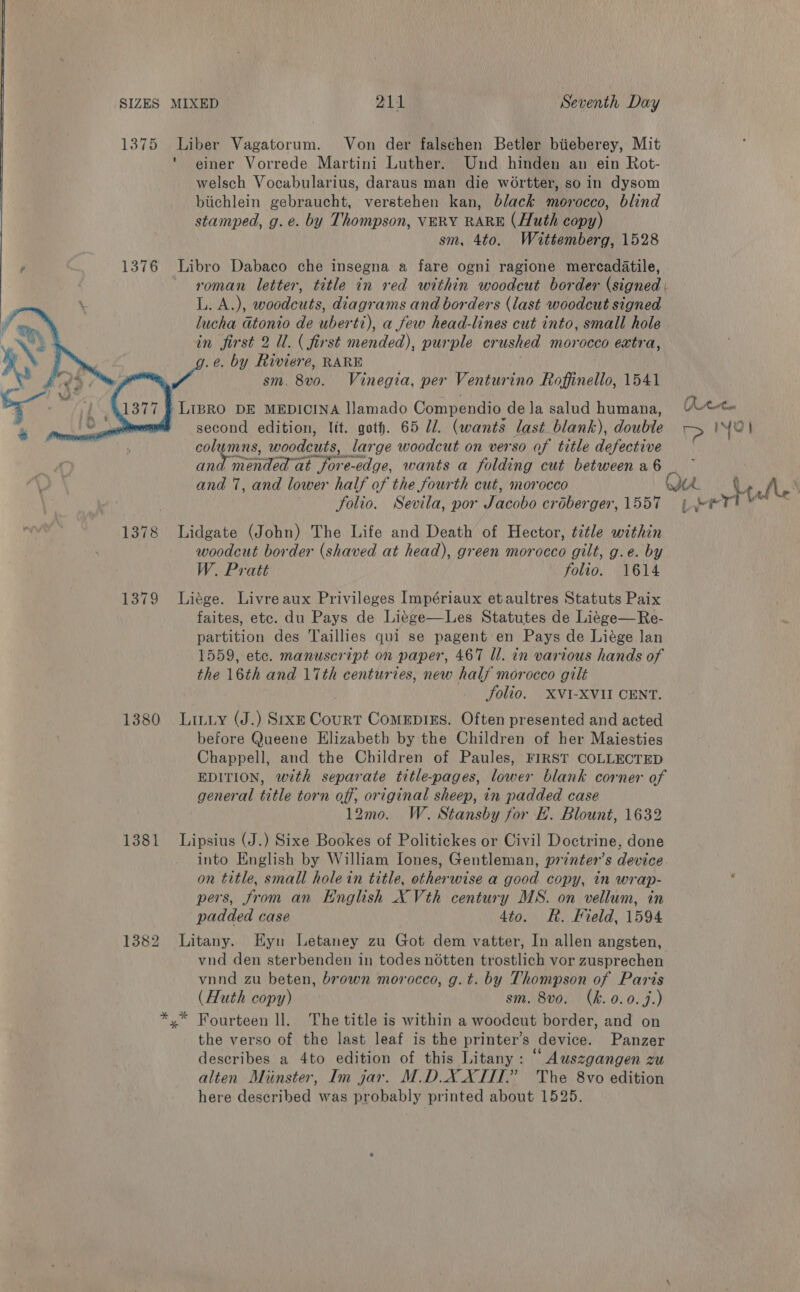 1375 Liber Vagatorum. Von der falschen Betler biieberey, Mit * einer Vorrede Martini Luther. Und hinden an ein Rot- welsch Vocabularius, daraus man die wortter, so in dysom biichlein gebraucht, verstehen kan, black morocco, blind stamped, g. e. by Thompson, VERY RARE (Huth copy) sm, 4to. Wittemberg, 1528 , 1376 Libro Dabaco che insegna a fare ogni ragione mercadatile, roman letter, title in red within woodcut border (signed | L. A.), woodeuts, diagrams and borders (last woodcut signed lucha atonio de uberti), a few head-lines cut into, small hole. in first 2 Ul. ( first mended), purple crushed morocco extra, .¢. by Riviere, RARE | My Be sm. 8vo. Vinegia, per Venturino Roffinello, 1541   -LIBRO DE MEDICINA llamado Compendio de la salud humana, Rete * second edition, lit. goth. 65 Ul. (wants last blank), double r&gt; IYOl columns, woodcuts, large woodcut on verso of title defective and mended at jore-edge, wants a folding cut between a6 | and 7, and lower half of the fourth cut, morocco Ou Le ni \ folio. Sevila, por Jacobo croberger, 1557 pee rt ™ 1378 Lidgate (John) The Life and Death of Hector, tztle within woodcut border (shaved at head), green morocco gilt, g.e. by W. Pratt folio. 1614 1379 Liége. Livre aux Privileges Impériaux etaultres Statuts Paix faites, etc. du Pays de Li¢ge—Les Statutes de Li¢ge—Re- partition des Taillies qui se pagent en Pays de Liége lan 1559, etc. manuscript on paper, 467 Ul. in various hands of the 16th and 17th centuries, new half morocco gilt Jolio. XVI-XVII CENT. 1380 Lituy (J.) Sexe Court ComeEpizs. Often presented and acted before Queene Elizabeth by the Children of her Maiesties Chappell, and the Children of Paules, FIRST COLLECTED EDITION, with separate title-pages, lower blank corner of general title torn off, original sheep, in padded case 12mo. W. Stansby for EF. Blount, 1632 1381 Lipsius (J.) Sixe Bookes of Politickes or Civil Doctrine, done into English by William lones, Gentleman, printer’s device. on title, small hole in title, otherwise a good copy, in wrap- pers, from an English X Vth century MS. on vellum, in padded case dto. KR, Pield, 1594 1382 Litany. EHyn Letaney zu Got dem vatter, In allen angsten, vnd den sterbenden in todes notten trostlich vor zusprechen vnnd zu beten, brown morocco, g.t. by Thompson of Paris (Huth copy) sm. 8vo. (kh. 0.0.7.) *,* Fourteen ll. The title is within a woodcut border, and on the verso of the last leaf is the printer’s device. Panzer describes a 4to edition of this Litany: “ Auszgangen zu alten Minster, Im gar. M.DXXTIT.” The 8vo edition here described was probably printed about 1525.