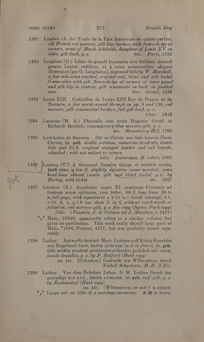 1391 Lombez (A. de) Traité de la Paix Intérieure en quatre parties, old French red morocco, gilt line borders, with fleurs-de-lys at corners, arms of Marie Adelaide, daughter of Louis X V on sides, gilt back, g. e. 8vo. Paris, 1758 1392 Longinus (D.) Liber de grandi loquentia sive Sublimi dicendi genere Latine redditus, et &amp; oram uotationibus aliquot illustratus [per G. Langbaine], engraved titleby W. Marshall, a few side-notes touched, original calf, blind and gilt tooled Frame sides with gilt fleurs-de-lys at corners of inner panel and gilt lily in centres, gilt ornaments on back, in padded case 8v0. Oxonit, 1636 1393 Louis XIII. Codicillus de Louys XIII Roy de France et de Navarre, a few words scored through on pp. 8 and 120, red morocco, gilt ornamental borders, full gilt back, g. e. 12mo. 1643 1394 Lucanus (M. A.) Pharsalia cum notis Hugonis Grotii et Richardi Bentleii, contemporary blue morocco gilt, g. e. 4to. Strawberry-Hill, 1760 1395 Ludolphus de Saxonia. Dit es dleven ons liefs heeren Jhesu Christi, ltt. goth. double columns, numerous woodcuts, wants title and 2211. original stamped leather and oak boards, rebacked ; sold not subject to return folio. Antwerpen, H. eckert, 1503 1396 |Lupton (T.) A thousand Notable things of sundrie sortes, black letter, a few Ul. slightly defective (some mended), some ~head-lines shaved, russia gilt and blind tooled, g.e. by Hering, with ae 4to. 1627 1397 Luschus (A.) Inquisitio super XI orationes Ciceronis ad fratrem suum optimum, vom. letter, 89 ll. long lines, 36 to a full page, with signatures a 2-10 (al blank missing), b 8, c10, d, e, g-l8 (no sheet f) in 6, without catch-words or foliation, red morocco gilt, g.e. fine copy (Syston Park copy) folio. (Venetiis, J. de Colonia ad J. Manthen, c. 1477) *,* Hain, 10349, apparently refers to a similar volume, but gives no particulars. This work really should form part of -Hain, *1886, Proctor, 4317, but was probably issued sepa- rately. 1398 Luther. Antwortt deutsch Mart. Luthers auff Kénig Henrichs von Engelland buch, ERSTE AUSGABE (A-F in fours), Ut. goth. title within woodcut architectural border, polished calf extra, inside dentelles, g.e. by F. Bedford (Huth copy) sm. 4to. [Colophon] Gedrucht tzu Wittemberg, durch Nickell Schyrlentz, M.D. X X7i. 1399 Luther. Von dem Eelichen Leben. D. M. Luther Durch ine gepredigt M.D.XXij., ERSTE AUSGABE, lit. goth. calf gilt, g. @. by Zaehensdorf (Huth copy) sm. 4to. (Wittember g, at end :) M.DXxII *,* Large cut on title of a marriage ceremony. @- in fours,