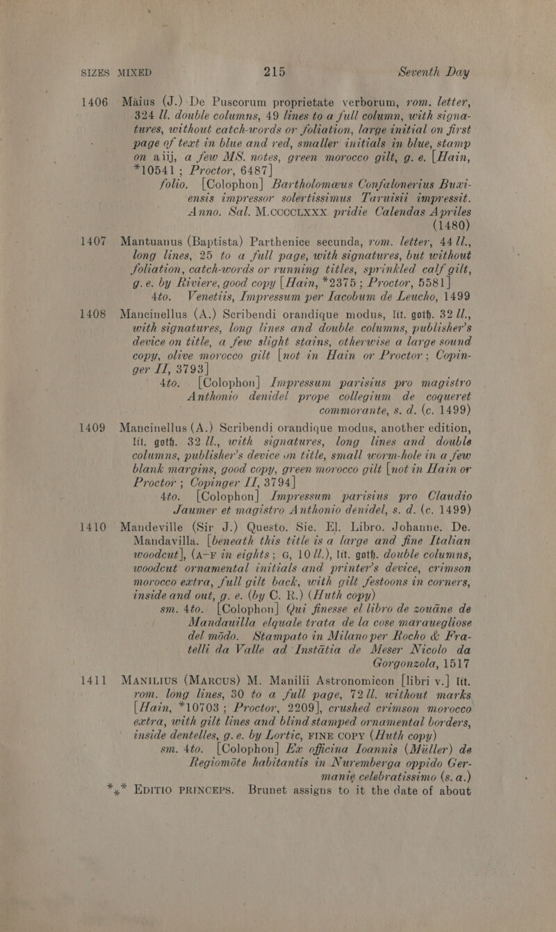 1407 1408 1409 1410 1411 Maius (J.) De Puscorum proprietate verborum, rom. letter, 324 Ul. double columns, 49 lines to a full column, with signa- tures, without catch-words or foliation, large initial on first page of text in blue and red, smaller initials in blue, stamp on aiij, a few MS. notes, green morocco gilt, g. e. |Hain, *10541; Proctor, 6487] folio. [Golophon| Bartholomeus Confatonerius Buar- ensis impressor solertissimus Taruisii impressit. Anno. Sal. M.ccccLxxx pridie Calendas ‘ ban 1480 Mantuanus (Baptista) Parthenice secunda, xm. letter, 44 /1., long lines, 25 to a full page, with signatures, but without Joliation, catch-words or running titles, sprinkled calf gilt, g.e. by Riviere, good copy | Hain, *2375 ; Proctor, 5581 | 4to. Venetiis, Impressum per Tacohum de Leucho, 1499 Mancinellus (A.) Scribendi orandique modus, it. goth. 32 U1., with signatures, long lines and double columns, publisher's device on title, a few slight stains, otherwise a large sound copy, olive morocco gilt [not in Hain or Proctor ; Copin- ger IT, 3793] 4to. [Colophon] Jmpressum parisius pro magistro Anthonio denidel prope collegium de coqueret commorante, s. d. (ce. 1499) Mancinellus (A.) Scribendi orandique modus, another edition, lit. goth. 32 U1., with signatures, long lines and double columns, publisher's device un Hee. small worm-hole in a few blank margins, good copy, green morocco gilt [not in Hain or Proctor ; Copinger IT, 3794] 4to. [Colophon] Jmpressum parisius pro Claudio Jaumer et magistro Anthonio denidel, s. d. (c. 1499) Mandeville (Sir J.) Questo. Sie. El. Libro. Johanne. De. Mandavilla. [beneath this title is a large and fine [talian woodcut |, (A-¥ in eights; G, 10U1.), lit. goth. double columns, woodcut ornamental initials and printer’s device, crimson morocco extra, full gilt back, with gilt festoons in corners, inside and out, g. e. (by C. R.) (Huth copy) sm. 4to.. [Colophon] Qui finesse el libro de zoudne de Mandauilla elquale trata de la cose marauegliose del modo. Stampato in Milano per Rocho &amp; Fra- telli da Valle ad Instatia de Meser Nicolo da Gorgonzola, 1517 Maniuius (Marcus) M. Manilii Astronomicon [libri v.] lit. rom. long lines, 30 to a full page, 72ll. without marks | Hain, *10703 ; Proctor, 2209], crushed crimson morocco extra, with gilt lines and blind stamped ornamental borders, ae dentelles, g.e. by Lortic, FINE Copy (Huth copy) sm. 4to. [Colophon] Ex officina LToannis (Miller) de Regiomite habitantis in Nuremberga oppido Ger- manie celebratissimo (s. a.)