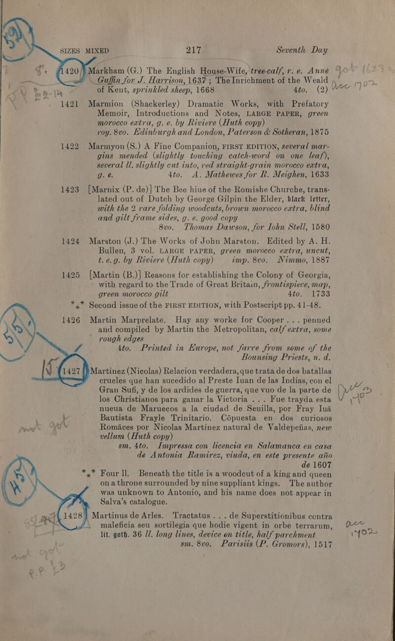    SIZES MIXED 217 Seventh Day  Markham (G.) The English House-Wife, tree-cal/, r. e. Anne ot . Guffin for. J. Harrison, 1637 ; The Inrichment of the Weald Sb of Kent, sprinkled sheep, 1668 4to. (2) 1421 Marmion (Shackerley) Dramatic Works, with Prefatory Memoir, Introductions and Notes, LARGE PAPER, green morocco extra, g. e. by Riviere (Huth copy) — roy. 8vo. Hdinburgh and London, Paterson &amp; Sotheran, 1875 1422 Marmyon(S.) A Fine Companion, FIRST EDITION, several mar- gins mended (slightly touching catch-word on one leaf), several ll. slightly cut into, red straight-grain morocco extra, g. é. 4to. A. Mathewes for Rk. Meighen, 1633 1423 [Marnix (P. de)] The Bee hiue of the Romishe Churche, trans- lated out of Dutch by George Gilpin the Elder, black Setter, with the 2 rare folding woodcuts, brown morocco extra, blind and gilt frame sides, g. e. good copy : 8v0o. Thomas Dawson, for Iohn Stell, 1580 1424 Marston (J.) The Works of John Marston. Edited by A. H. Bullen, 3 vol. LARGE PAPER, green morocco extra, uncut, t. e.g. by Riviere (Huth copy) imp. 8vo. Nimmo, 1887 1425 [Martin (B.)] Reasons for establishing the Colony of Georgia, with regard to the Trade of Great Britain, frontispiece, map, _ green morocco gilt STOO WLI OS »” Second issue of the FIRST EDITION, with Postscript pp. 41-48.   1426 Martin Marprelate. Hay any worke for Cooper... penned and compiled by Martin the Metropolitan, calf extra, some rough edges 4to. Printed in Europe, not farre from some of the Bounsing Priests, n. d. a) Martinez (Nicolas) Relacion verdadera, que trata de dos batallas crueles que han sucedido al Preste Tyan de las Indias, con el Gran Sufi, y de los ardides de guerra, que vuo de la parte de los Giivistiarnias para ganar la Victoria ... Fue trayda esta - nueua de Maruecos a la ciudad de Seuilla, por Fray Iva i Bautista Frayle Trinitario. Cdpuesta en dos curiosos y% Romaces por Nicolas Martinez natural de Valdepefias, new vellum (Huth copy) sm. 4to. Impressa con licencia en Salamanca en casa de Antonia Ramirez, viuda, en este presente ano . de 1607 x” Four ll. Beneath the title is a woodcut of a king and queen ona throne surrounded by nine suppliant kings. The author was unknown to Antonio, and his name does not appear in Salva’s catalogue. } Martinus de Arles. Tractatus. .. de Superstitionibus contra maleficia seu sortilegia que hodie vigent in orbe terrarum, lit. goth. 36 Ul. long lines, device on title, half parchment sm. 8vo. Parisiis (P. Gromors), 1517  