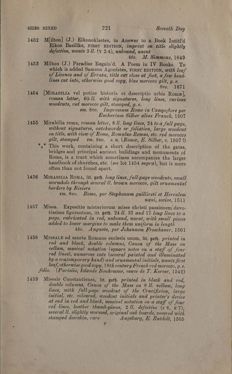  1452 Mfilton] (J.) Eikonoklastes, in Answer to a Book Intitl’d Eikon Basilike, FIRST EDITION, imprint on title slightly defective, wants 3 Il. (y 2-4), unbound, uncut ? 4to. M. Simmons, 1649 1453 Milton (J.) Paradise Regain’d. A Poem in IV Books. To which is added Samson Agonistes, FIRST EDITION, with leaf of Licence and of Errata, title cut close at foot, a few head- lines cut into, otherwise good copy, blue morocco gilt, g. e. 8vo. 1671 1454 [MrrasiLia vel potius historia et descriptio urbis Rome], roman letter, 60.ll. with signatures, long lines, curious sm. 8v0o. Impressum Rome in Campoflore per Eucharium Silber alias Franck, 1507 1455 Mirabilia roma, roman letter, 8 Il. long lines, 24 to a full page, without signatures, catchwords or foliation, large woodcut on title, with view of Rome, Romulus-Remus, etc. red morocco gilt, stamped sm. 8vo._ s.n. (Rome, E. Silber, c. 1507 2) This work, containing a short description of the gates, bridges and principal ancient buildings and monuments of Rome, is a tract which sometimes accompanies the larger handbook of churches, ete. (see lot 1454 supra), but is more often than not found apart. 1456 Mrrapitia Roma, lit. goth. long lines, full-page woodcuts, small wormhole through several ll. brown morocco, gilt ornamental borders by Riviere sm. 8vo. Rome, per Stephanum guillireti et Herculem nant, socios, 1511 1457 Missa. Expositio misteriorum misse christi passionem devo- tissime figurantum, lit. goth. 24 U7. 37 and 17 long lines to a page, rubricated in red, unbound, uncut, with small pieces added to lower margins to make them uniform in length 4to. Auguste, per Johannem Froschauer, 1501 1458 MISSALE ad sancte Romane ecclesie usum, lit. goth. printed in red and black, double columns, Canon of the Mass on vellum, musical notation (square notes on a stafft of four red lines), numerous cuts (several painted and illuminated by a contemporary hand) and ornamental initials, wants jirst leaf, otherwise good copy, 18th century French red morocco, g.. folio. (Parisiis, Jolande Bonhomme, veuve de T. Kerver, 1542) 1459 Missale Constantienes, lit. goth. printed in black and red, double columns, Canon of the Mass on &amp; ll. vellum, long lines, with full-page woodcut of the Crucifixion, large enztial, etc. coloured, woodcut initials and printer’s device at end in red and black, musical notation on a staff of four red lines, leather thumb-pieces, 2 ll. defective (r 6, &amp; 7), several ll. slightly wormed, original oak boards, covered with stamped deerskin, rare Augsburg, EF. Ratdolt, 1505 P