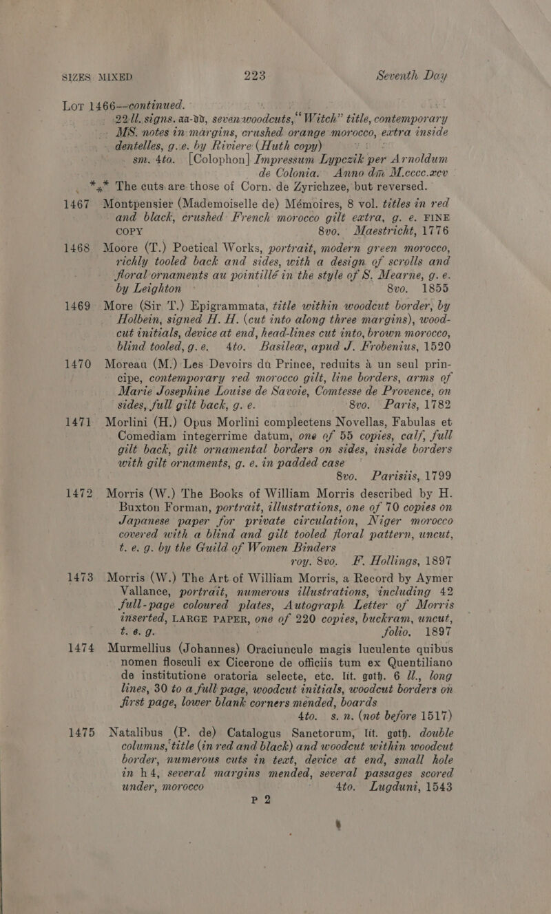 Lot 1466—-continued. - . 2211. signs. aa-dD, siiliminooate “Witch” title, contemporary _ MS. notes in margins, crushed orange morocco, extra inside _ dentelles, g..e. by Riviere: (Huth copy) ¥ _ sm. -4to. [Colophon] Impressum Dioesdhe per rid rnoldum de Colonia. Anno dim M.cccc.xev ek The cuts. are those of Corn. de Zyrichzee, but reversed. 1467 Erte inttivic? (Mademoiselle de) Mémoires, 8 vol. titles in red ) and black, crushed: French morocco gilt extra, g. e. FINE COPY _ 8vo. Maestricht, 1776 1468 Moore (T.) Poetical Works, portrait, modern green morocco, richly tooled back and sides, with a design. of scrolls and floral ornaments au pointillé ¢ in the style of S. Mearne, g. e. by Leighton © 8vo. 1855 1469 More (Sir T.) Epigrammata, title within woodcut border, by Holbein, signed H. H. (cut into along three margins), wood- cut initials, device at end, head-lines cut into, brown morocco, blind tooled,g.e. 4to. Basilew, apud J. Frobenius, 1520 1470 Moreau (M.):Les Devoirs du Prince, reduits &amp; un seul prin- cipe, contemporary red morocco gilt, line borders, arms of Marie Josephine Louise de Savoie, Comtesse de Provence, on sides, full gilt back, g. e. . -8vo. Paris, 1782 1471. Morlini (H.) Opus Morlini complectens Novellas, Fabulas et Comediam integerrime datum, one of 55 copies, calf, full gilt back, gilt ornamental borders on sides, inside borders with gilt ornaments, g. e. in padded case © 8vo. Parisiis, 1799 1472 Morris (W.) The Books of William Morris described by H. Buxton Forman, portrait, illustrations, one of 70 copies on Japanese paper for private circulation, Niger morocco covered with a blind and gilt tooled floral pattern, uncut, t. e.g. by the Guild of Women Binders roy. 8vo. F. Hollings, 1897 1473 Morris (W.) The Art of William Morris, a Record by Aymer Vallance, portrait, numerous illustrations, including 42 Sull- -page coloured plates, Autograph Letter of Morris inserted, LARGE PAPER, one of 220 copies, buckram, uncut, t. 6. 9. Solio. 1897 1474 Murmellius (Johannes) Oraciuncule magis luculente quibus nomen flosculi ex Cicerone de officiis tum ex Quentiliano de institutione oratoria selecte, etc. lit. goth. 6 J, long lines, 30 to a full page, woodcut initials, woodcut bor ders on jirst page, lower blank corners mended, boards 4to. s. n. (not before 1517) 1475 Natalibus (P. de) Catalogus Sanctorum, lit. goth. double columns, title (in red and black) and woodcut within woodcut border, numerous cuts in text, device at end, small hole in h4, several margins mended, several passages scored under, morocco 4to. Lugduni, 1543 P 2